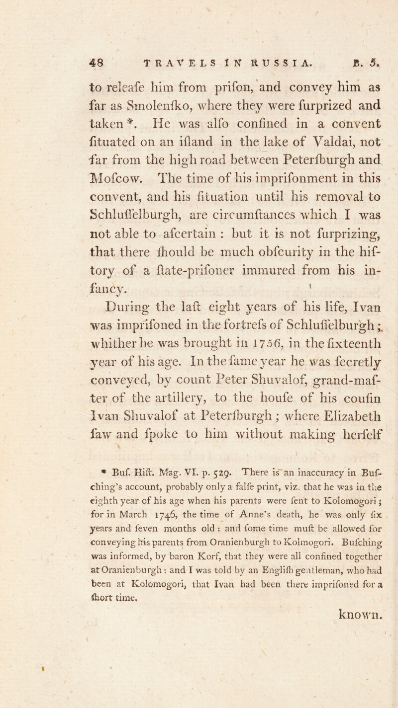 to releafe him from prifon, and convey him as far as Smolenfko, where they were furprized and takenHe was alfo confined in a convent fituated on an ifland in the lake of Valdai, not far from the high road between Peterfburgh and Mofcow. The time of his imprifonment in this convent, and his filiation until his removal to Schluffelburgh, are circumftances which I was not able to afcertain : but it is not furprizing, that there fhould be much obfcurity in the hif- tory of a ftate-prifoner immured from his in- fancy. tJ During the lad eight years of his life, Ivan was imprifoned in the fortrefs of Schluffelburgh whither he was brought in 1756, in thefixteenth year of his age. In the fame year he was fecretly conveyed, by count Peter Shuvalof, grand-maf- ter of the artillery, to the houfe of his coufin Ivan Shuvalof at Peterfburgh ; where Elizabeth law and fpoke to him without making herfelf * Baf. Kifir. Mag. VI. p. 529. There is an inaccuracy in Buf- cliing’s account, probably only a falfe print, viz. that he was in the eighth year of his age when his parents were fent to Kolomogori; for in March 1746, the time of Anne’s death, he was only fix years and feven months old : and fome time muft be allowed for conveying his parents from Oranienburgh to Kolmogori. Bufching was informed, by baron Korf, that they were all confined together at Oranienburgh: and I was told by an Englilh gentleman, who had been at Kolomogori, that Ivan had been there imprifoned for a Hiort time. known. 1