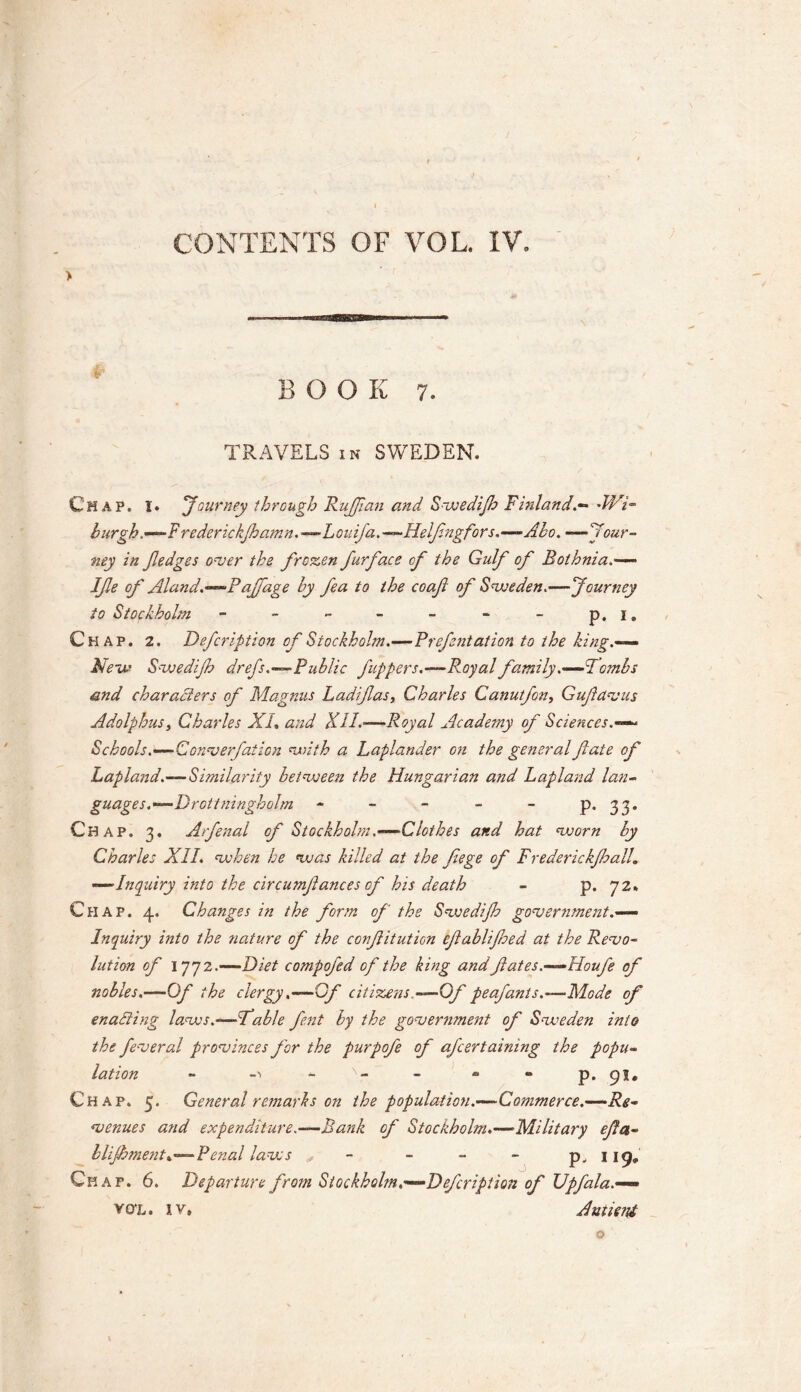 CONTENTS OF VOL. IV. > BOOK 7. TRAVELS in SWEDEN. Chap. I. 'Journey through RuJJian and Swedifh Finland.- 'Wi- burgh ,-F rederickfhamn.—Louifa.—Helfngfors.—-Abo. — Jour- ney in Jledges over the frozen furface cf the Gulf of Bothnia Ife of Aland.—Paffage by fea to the coafi of Sweden.—Journey to Stockholm - - - - - - - p. i. Chap. 2, Defcription of Stockholm.—Prefentation to the king.— New Swedifh drefs.—Public j,uppers.—Royal family .——Tombs and characters of Magnus Lad fas, Charles Canutfon, Gufdvus Adolphus, Charles XL and XII.-—Royal Academy of Sciences.— Schools.—Gonverfation with a Laplander on the general fate of Lapland.—Similarity between the Hungarian and Lapland lan- guages.—D rot tninghobn - - - - - p. 33. Chap. 3. Arfenal of Stockholm.—Clothes and hat worn by Charles XII. when he was killed at the feege of Frederickjhall. —Inquiry into the circumfances of his death - p. 72* Chap. 4. Changes in the form of the Swedijh government.— Inquiry mto the ?iature of the confitution efablifoed at the Revo- lution of 1772.—Diet compofed of the king and fates.—Houfe of nobles.—Of the clergy .—Gf citizens.—Of peafants.—Mode of enacting laws.-—Fable fent by the government of Sweden into the feveral provinces for the purpofe of afcertaining the popu- lation - -•> - N- - • “ p. 91. Chap. 5. General remarks on the population.—Commerce.—Re- venues and expenditure.—Bank of Stockholm*—Military eft a- blijhmenti—Penal laws * - - - p. 119* Chap. 6. Departure from Stockholm,—Defcription of Upfala.— vox. iv, Autieiyt