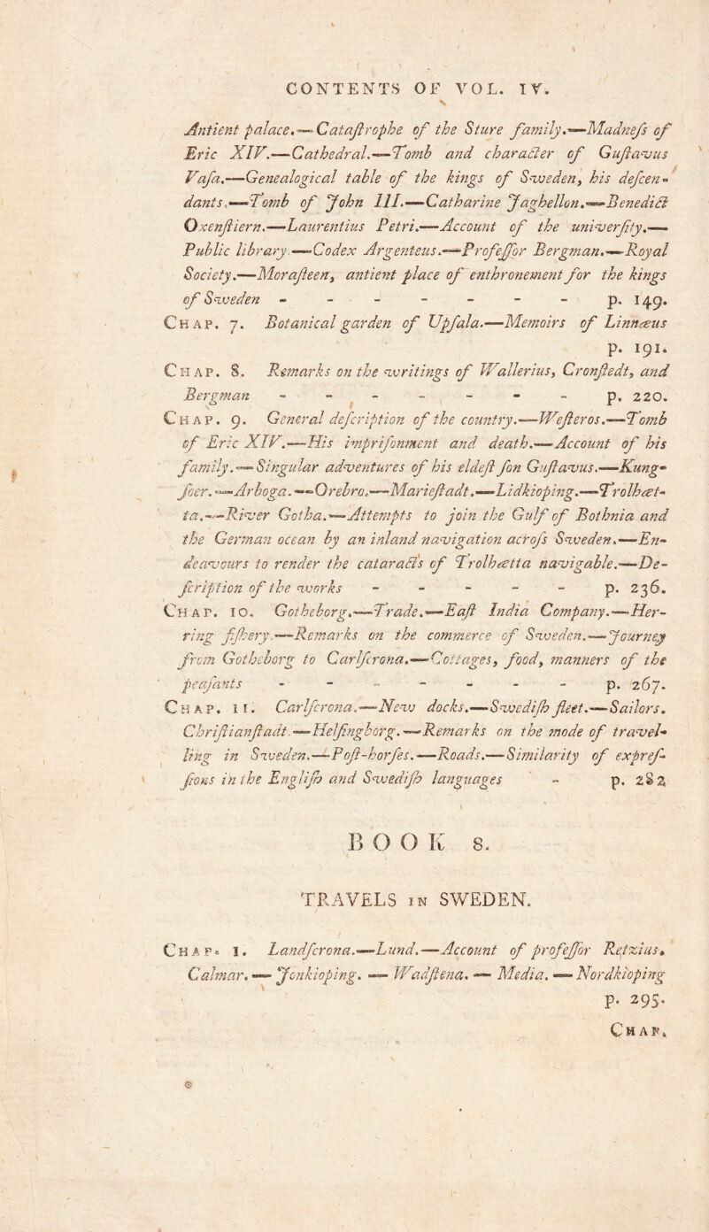 N Anfient palace. — Cataflropbe of the Sture family.—Madnefsof’ Eric XIV.—Cathedral.—Tomb and character of Gufavus Yof a.—Genealogical table of the kings of Sweden, his defcen» danis,Tomb of 'John 111.—Catharine Jaghellonenedidt Qxenfiern.—Laurentius Petri.—Account of the univerfty Public library .—Codex Argenteus .—Profefbr Bergman.—Royal Society.—Morafeen, antient face of enthronement for the kings of Sweden ------ - p. 149. Chap. 7. Botanical garden of Upfala.—Memoirs of Linn tens p. 191* Chap. S. Remarks on the writings of Waller ius, Cronfedt, and Bergman - - - - - - - p. 220, Chap. 9. General defer iption of the country.—Wejier os.—Womb of Eric XIY.—His imprifonment and death.—Account of his family. — Singular adventures of his eldefl fan Gufavus.—Kung- foer. —Arboga. —Orebro,—-Mariefadt .—Lidkioping.—Trolhcet- ia.—River Gotha.—Attempts to join the Gulf of Bothnia and the German ocean by an inland navigation acrofs Sweden .—En- deavours to render the catarads of Trolhestta navigable.-—De- feription of the works - - - - - p. 236. Chap. 10. Gothebprg.—Trade.— Eaft India Company.—Her- ring f/hery. —Remarks on the commerce of Sweden.-—Journey from Gothcborg to Carlfcrona.—Cottages, foody manners of the peafants - ------ p. 267. Chap. if. Carlfcrona,—New docks.—Swedijhfleet.—Sailors. Chrifiianfiadt.—Helfingborg.—Remarks on the mode of travel- ling in Sweden.—-Poft-horfes.—Roads.—Similarity of expref fans in the Englifo and Swedijh languages - p. 2S2 B 0 O K 8. TRAVELS in SWEDEN. Chap® i. Landfcrona.—Lund,— Account of profeffor Regzius* Calmar. — Jonkioping. — Wadftena. — Media.«— Nordkloping p. 295. Chap* ©