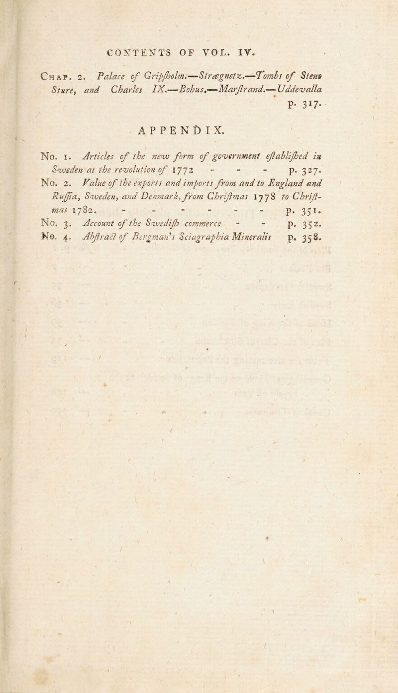 Chaf. 2. Palace cf Gripjholm.—Strregnetz.—•'Tombs of Stem Sture, and Charles IX.—Bohns.—Marfl r and.--Uddev alia. p. 317. APPENDIX. No. I. Articles cf the new form of government eflablijhed in Sweden at the revolution of 1772 - - - p. 327. No. 2. Value of the exports and imports from and to England and Ruff a, Sweden, and Denmark, from C hr if mas 1778 to Chrijl- mas 1782. - - - - - - p. 351- No. 3. Account of the Swedifh commerce - - p. 3 52. Mo. 4. Abfracl of Bergman s Sciagraphia Miner alls p, 358. / 1 I