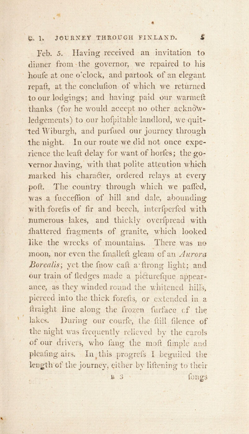 Feb. 5. Having received an invitation to dinner from the governor, we repaired to his houfe at one o'clock, and partook of an elegant repaft, at the conclufion of which we returned to our lodgings; and having paid our warm eft thanks (for he would accept no other acknow- ledgements) to our hofpitable landlord, we quit- ted Wiburgh, and purfued our journey through the night. In our route we did not once expe- rience the leaft delay for want of horfes; the go- vernor .having, with that polite attention which marked his character, ordered relays at every poft. The country through which we palled, was a fucceffion of hill and dale, abounding with forefts of hr and beech, interfperfed with numerous lakes, and thickly overfpread with fhattered fragments of granite, which looked like the wrecks of mountains* There was no moon, nor even the fmalleft gleam of an Aurora Borealis: yet the fnow call a-ftronsr baht: and our train of Hedges made a pidturefque appear- ance, as they winded round the whitened hills, pierced into the thick forefts, or extended in a ftraight line along the frozen furface of the lakes* During our courfe, the ftill filence of the night was frequently relieved by the carols of our drivers, who fang the mo ft fimple and pleating airs. In , this progrefs I beguiled the length of the journey, either by liftening to their