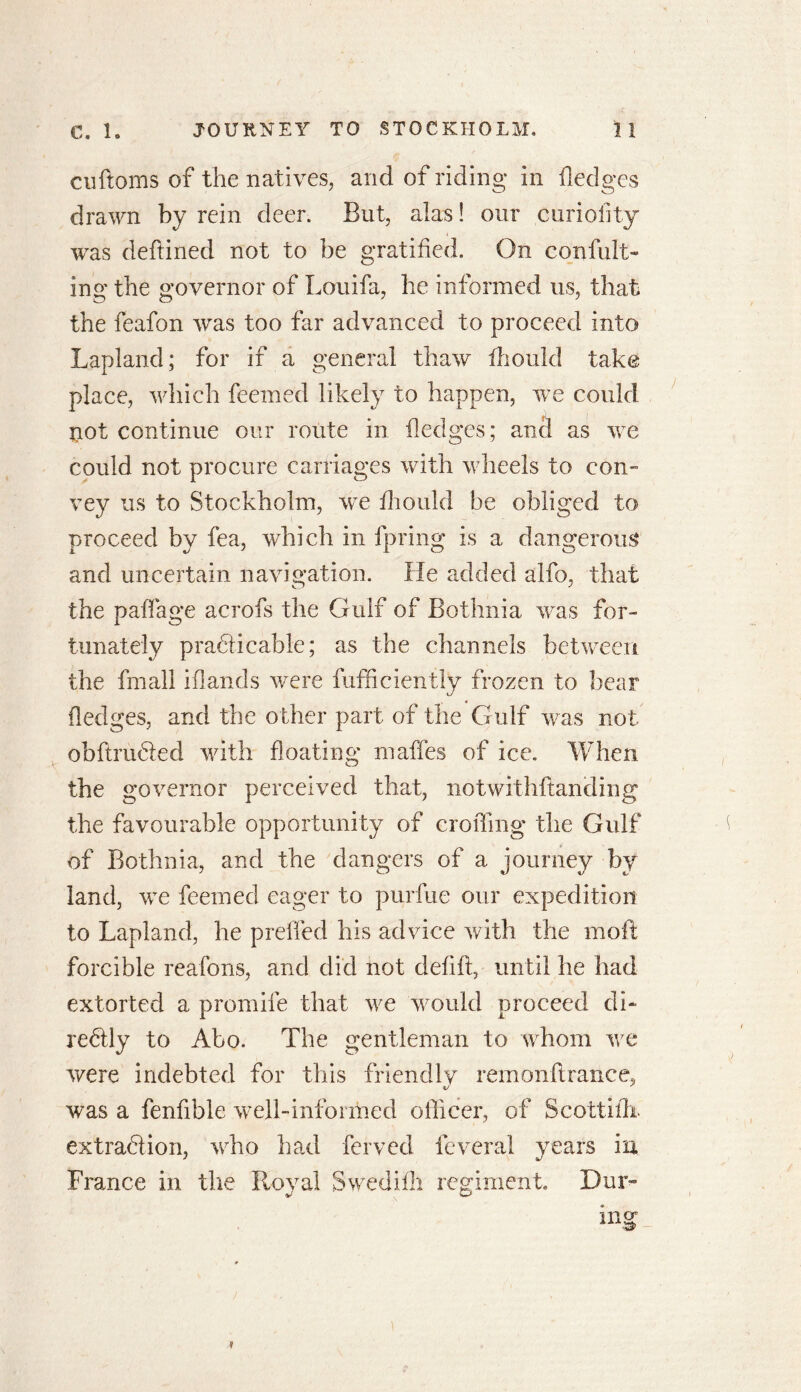 cuftoms of the natives, and of riding in hedges drawn by rein deer. But, alas! our curiofity was deftined not to be gratified. On confut- ing the governor of Louifa, he informed us, that the feafon was too far advanced to proceed into Lapland; for if a general thaw fhould take place, which feemed likely to happen, we could not continue our route in fledges; and as we could not procure carriages with wheels to con- vey us to Stockholm, we fhould be obliged to proceed by fea, which in fpring is a dangerous and uncertain navigation. He added alfo, that the paffage acrofs the Gulf of Bothnia was for- tunately practicable; as the channels between the fmall iflands were diffidently frozen to bear (ledges, and the other part of the Gulf was not obftruCted with floating maffes of ice. When the governor perceived that, notwithftanding the favourable opportunity of eroding the Gulf of Bothnia, and the dangers of a journey by land, we feemed eager to purfue our expedition to Lapland, he prelfed his advice with the mod forcible reafons, and did not defift, until he had extorted a promife that we would proceed di- rectly to Abo. The gentleman to whom we were indebted for this friendly remonflrance, 1/ ' was a fenfible well-informed officer, of Scottitb extraction, who had ferved feveral years in France in the Royal Swedifli regiment. Dur-