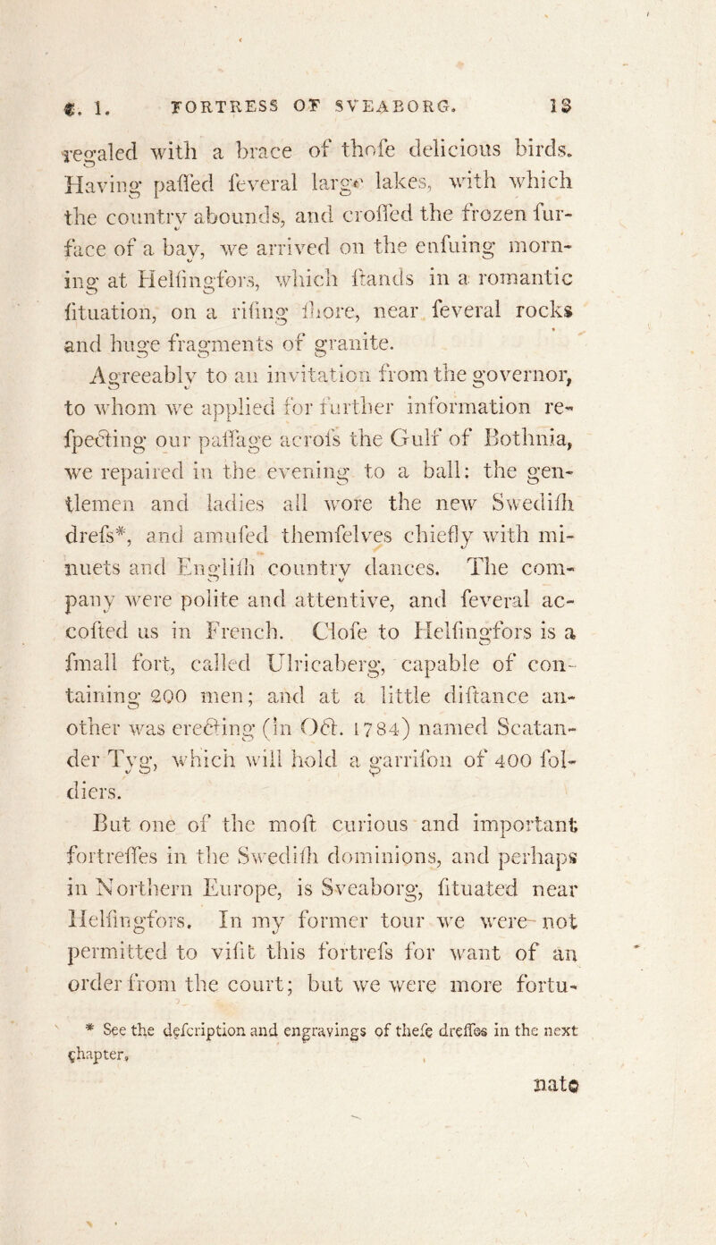 Totaled with a brace of thofe delicious birds. Having patted feveral large lakes, with which the country abounds, and croffed the frozen fur- face of a bay, we arrived on the enfuing morn- ins' at Hellingfors, which hands in a romantic htuation, on a riling Ihore, near feveral rocks * and huge fragments of granite. Agreeably to an invitation from the governor, to whom we applied for further information re- g our padage acrois the Gulf of Bothnia. o _ I O  we repaired in the evening to a ball: the gen- tlemen and ladies all wore the new Swedilh drefs#, and amufed themfelves chiefly with mi- nuets and Engliih country dances. The com- pany were polite and attentive, and feveral ac~ coiled us in French. Ciofe to Hellingfors is a final! fort, called Ulricaberg, capable of con- taining 200 men: and at a little difiance an- o J other was eredling (In 061. 17 84) named Sc at an- der Tvg, which will hold a garrifon of 400 fob «/ O7 V diers. But one of the molt curious and important i. fortredes in the Swedish dominions, and perhaps in Northern Europe, is Sveaborg, fituated near Hellingfors. In my former tour we were-not permitted to vide this fortrefs for want of an order from the court; but we were more foriu- * See the defeription and engravings of thefe drelfos in the next chapter. nato