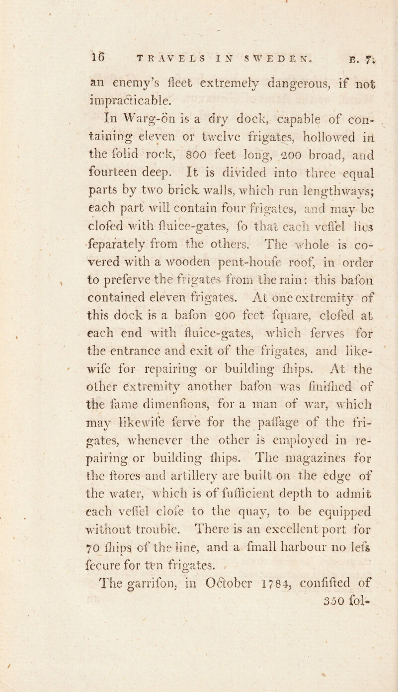 an enemy’s fleet extremely dangerous, if not impracticable. In Warg-on is a dry dock, capable of con- taining eleven or twelve frigates, hollowed in the folid rock, 800 feet long, 200 broad, and fourteen deep. It is divided into three equal parts by two brick walls, which run lengthways; each part will contain four frigates, and may be clofed with fluice-gates, fo that each veffei lies feparately from the others. The whole is co- vered with a wooden pent-houfe roof, in order to preferve the frigates from the rain: this bafon contained eleven frigates. At one extremity of this dock is a bafon coo feet fquare, elefed at each end with fluice-gates, which ferves for the entrance and exit of the frigates, and like- wife for repairing or building ihips. At the other extremity another bafon was finifhed of the fame dimenfions, for a man of war, which may like wife ferve for the p adage of the fri- gates, whenever the other is employed in re- pairing or building ihips. The magazines for the ftores and artillery are built on the edge of the water, which is of fufficient depth to admit each veffei dole to the quay, to be equipped without trouble. There is an excellent port for 70 blips of the line, and a final 1 harbour no left fecure for ten frigates. The garrifon, in October 1784, confifted of 350 fof-