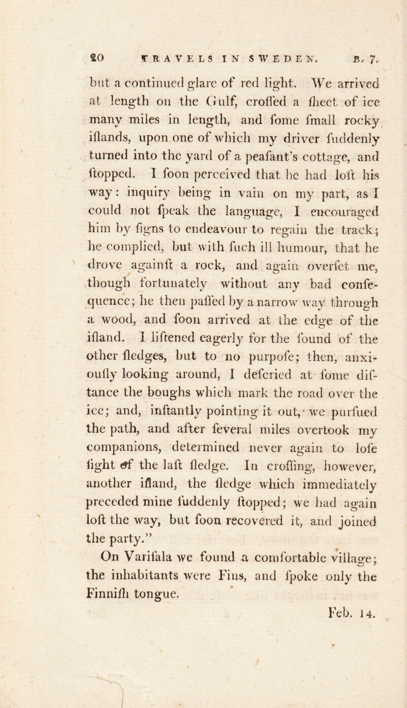 but a continued glare of red light. We arrived at length on the Gulf, crolfed a flieet of ice many miles in length, and fome fmall rocky iflands, upon one of which my driver fuddenly turned into the yard of a peafant's cottage, and hopped. I foon perceived that he had loft his way: inquiry being in vain on my part, as I could not fpeak the language, I encouraged him by figns to endeavour to regain the track; lie complied, but with fuch ill humour, that he drove again ft a rock, and again overfet me, though fortunately without any bad eonfe- quence; he then paffed by a narrow way through a wood, and foon arrived at the edo-e of the ifland. I liftened eagerly for the found of the other fledges, but to no purpofe; then, anxi- oufly looking around, I deferied at fome dis- tance the boughs which mark the road over the ice; and, inftantly pointing it out,* we purfued the path, and after Several miles overtook my companions, determined never again to lofe light <*f the laft fledge. In croffing, however, another ifland, the fledge which immediately preceded mine fuddenly flopped; we had again loft the way, but foon recovered it, and joined the party.” On Varifala we found a comfortable village; the inhabitants were Fins, and fpoke only the Finnifli tongue. Feb. 14. i