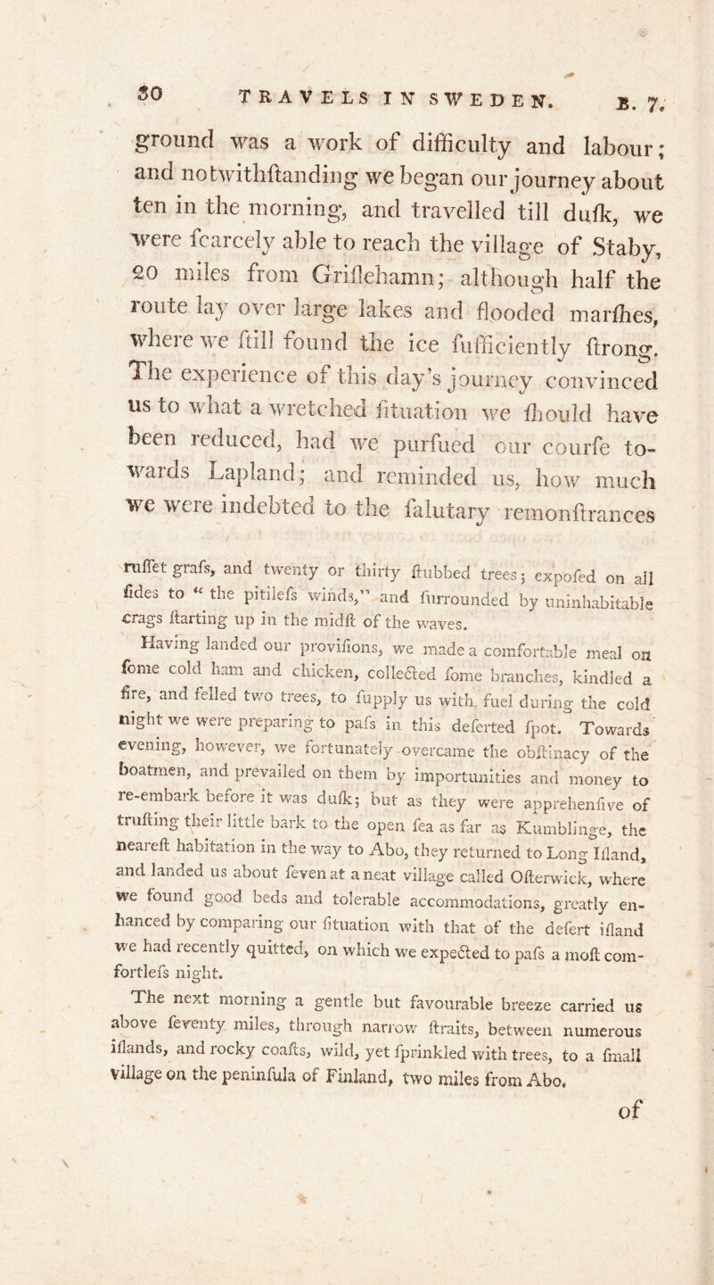 ground was a work of difficulty and labour; and notwithftanding we began our journey about ten in the morning, and travelled till dufk, we were fcarcely able to reach the village of Staby, 20 miles from G'riflehamn; although half the loute lay over large lakes and flooded marfhes, where we ftill found the ice fufficiently ftrong. The experience of this day’s journey convinced us to what a wretched fituation we ffiould have been induced, had we purfued our courfe to- waias Lapland; and reminded us, how much we weie indebted to the falutary re m o n ft ran c cs ruffet grafs, and twenty or thirty ftubbed trees; expofed on all Udes to “ the pitiiefs winds,” and furrounded by uninhabitable crags ftarting up in the mid ft of the waves. Having landed our provifions, we made a comfortable meal on fome cold ham and chicken, collected fome branches, kindled a fire, and fedea two trees, to fupply us with, fuel during the cold night we were preparing to pafs in this deferted fpot. Towards evening, however, we fortunately overcame the obftinacy of the boatmen, and prevailed on them by importunities and money to re-embark before it was dutk; but as they were apprehenfive of trufting their little bark to the open fea as far a$ Kumblinge, the neaieft habitation in the way to Abo, they returned to Long Illand, and landed us about fevenat a neat village called Ofterwick, where we found good beds and tolerable accommodations, greatly en- hanced by comparing our fituation with that of the defert ifland we had recently quitted, on which we expe&ed to pafs a moll com- fortlefs night. The next morning a gentle but favourable breeze carried us above feventy miles, through narrow ftraits, between numerous illands, and rocky coafts, wild, yet fprinkled with trees, to a fmall village on the peninfula of Finland, two miles from Abo. of I