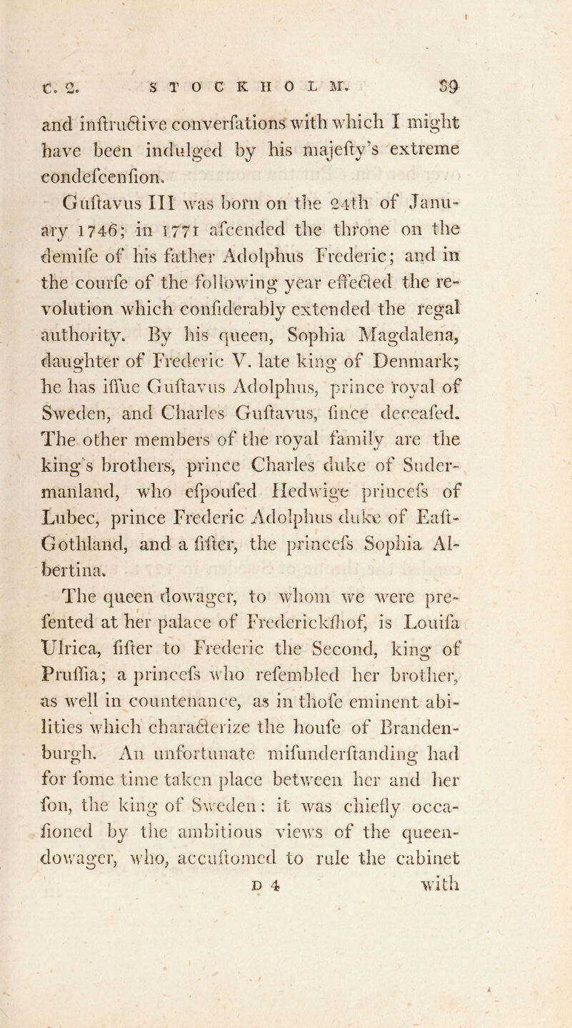 ■r> r> t./ » *ml» STOCK HOL M. 39 and inftru&ive converfations with which I might have been indulged by his majefty’s extreme condefcenfion. Guftavus III was bom on the 24th of Janu- ary 1746; in 1771 afcended the throne on the demife of his father Adolphus Frederic ; and in the courfe of the following year effected the re- volution which confiderably extended the regal authority. By his queen, Sophia Magdalena, daughter of Frederic V. late king of Denmark; he has iffue Guftavus Adolphus, prince royal of Sweden, and Charles Guftavus, fince deceafed. The other members of the royal family are the kings brothers, prince Charles duke of Suder- manland, who efpoufed Hedwige princefs of Lubec, prince Frederic Adolphus duke of Eaft> Gothland, and a filter, the princefs Sophia Al- bertina. The queen dowager, to whom we were pre- fented at her palace of Frederickfhof, is Louifa Ulrica, filler to Frederic the Second, king of Pruffia; a princefs who refembled her brother, as well in countenance, as in thofe eminent abi- lities which chara&erize the houfe of Branden- burgh. An unfortunate mifun.derftanding had for fome time taken place between her and her fon, the king of Sweden: it was chiefly occa- fioned by the ambitious views of the queen- dowager, who, accuftomed to rule the cabinet