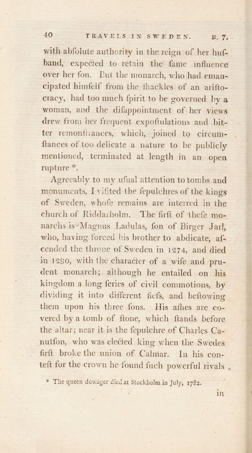 T RAVELS IN SWEDEN. B. 7. with abfolute authority in the reign of her huf- band, expected to retain the fame influence over her fon. But the monarch, who had eman- cipated himfelf from the lhackles of an arifto- cracy, had too much fpirit to be governed by a woman, and the difappointment of her views drew from her frequent expoftulations and bit- ter remonftranees, which, joined to circum- hances of too delicate a nature to be publicly mentioned, terminated at length in an open rupture Agreeably to my ufual attention to tombs and monuments, I vlfited the fepulchres of the kings of Sweden, whofe remains are interred in the church of Riddarholm. The firft of thefe mo* narchs is - Magnus Ladulas, fon of Birger Jar], who, having forced his brother to abdicate, af- cended the throne of Sweden in 1274, and died in 1290, with the charadter of a wife and pru- dent monarch; although he entailed on his kingdom a long feries of civil commotions, by dividing it into different fiefs, and bellowing them upon his three Ions. His allies are co- vered by a tomb of flone, which Hands before the altar; near it is the fepulchre of Charles Ca- rnation, who was elected king when the Swedes fir ft broke the union of Calmar. In his con- teft for the crown he found fuch powerful rivals . * The quefen dowager died at Stockholm in July, 1782. in