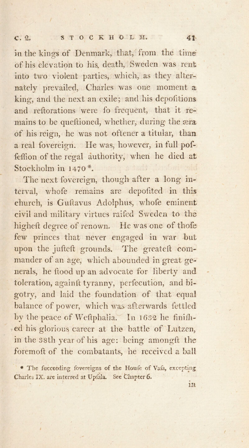 in tile kings of Denmark^ that, from the time of his elevation to his. death, Sweden was rent into two violent parties, which, as they alter- nately prevailed, Charles was one moment a king, and the next an exile; and his depofitions and reiterations were fo frequent, that it re- mains to be qudtioned, whether, during the awa of his reign, he was not oftener a titular, than a real fovereign. He was, however, in full pof- feffion of the regad authority, when he died at Stockholm in 1470 A The next fovereign, though after a long in- terval, whofe remains are depofited in this church, is Guftavus Adolphus, whofe eminent civil and military virtues raifed Sweden to the higheft degree of renown. He was one of thofe few princes that never engaged in war but upon the jufteft grounds. The great eft com- mander of an age, which abounded in great ge- nerals, he Hood up an advocate for liberty and toleration, againit tyranny, perfecution, and bi- gotry, and laid the foundation of that equal balance of power, which was afterwards fettled by the peace of Weflphalia. In 1632 he fin idl- ed his glorious career at the battle of Lutzen, in the 38th year of his age: being amongft the foremoft of the combatants, he received a ball * The fucceeding fovereigns of the Houfe of Vafa, excepting Charles IX, are interred at Upfala. See Chapter 6. in