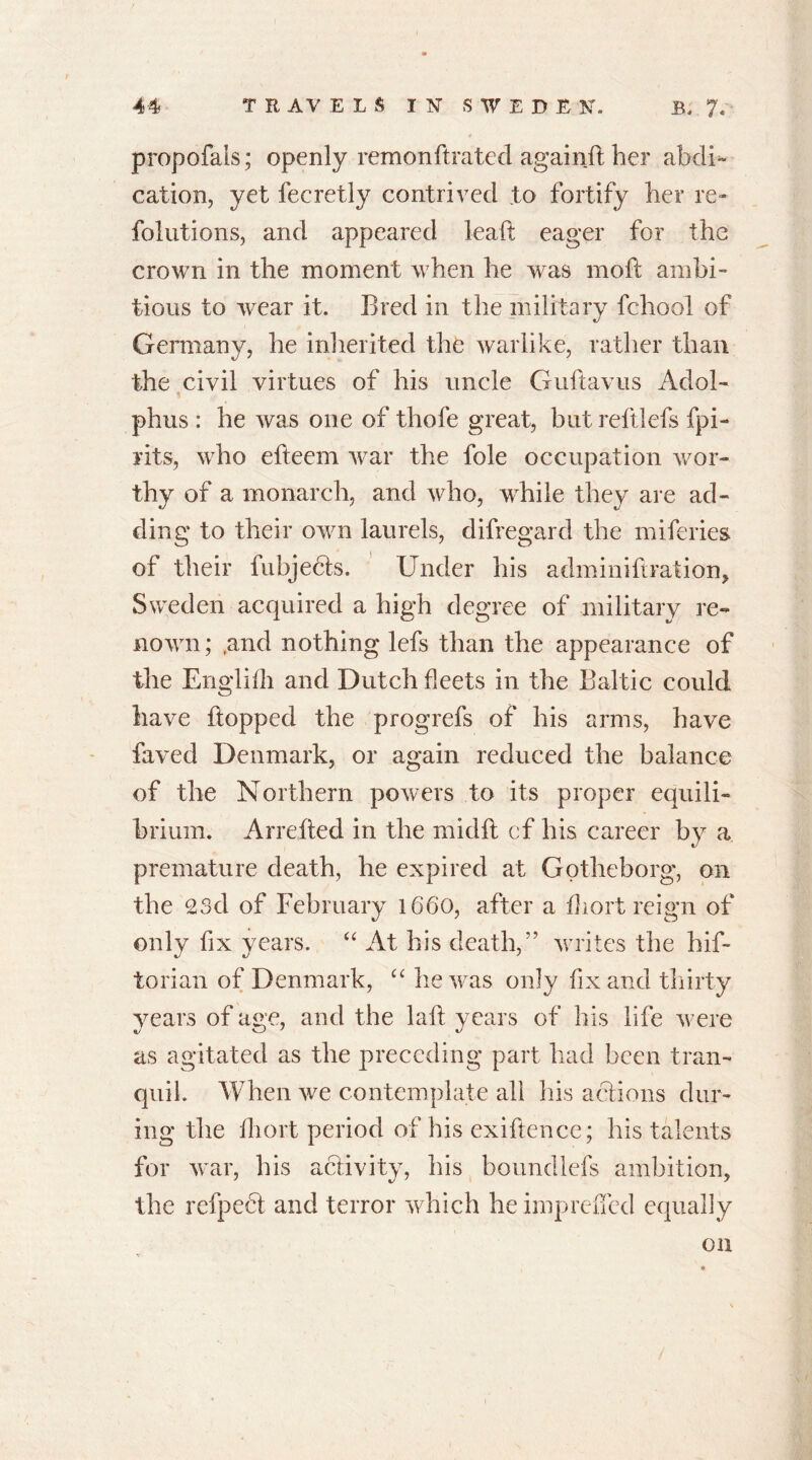 propofals; openly remonftrated againft her abdi~ cation, yet fecretly contrived to fortify her re- folutions, and appeared leaf: eager for the crown in the moment when he was moft ambi- tious to wear it. Bred in the military fchool of Germany, he inherited the warlike, rather than the civil virtues of his uncle Guftavus Adol- phus : he was one of tliofe great, but reftlefs fpi- rits, who efteern war the foie occupation wor- thy of a monarch, and who, while they are ad- ding to their own laurels, difregard the miferies of their fubjects. Under his adminiftration, Sweden acquired a high degree of military re- nown ; ,and nothing lefs than the appearance of the Engldli and Dutch fleets in the Baltic could have flopped the progrefs of his arms, have faved Denmark, or again reduced the balance of the Northern powers to its proper equili- brium. Arrefied in the midft cf his career by a premature death, he expired at Gotheborg, on the 23d of February 1660, after a fhort reign of only fix years. “ At his death,” writes the hif- torian of Denmark, “ he was only fix and thirty years of age, and the lafl years of his life were as agitated as the preceding part had been tran- quil. When we contemplate all his actions dur- ing the fhort period of his exiftence; his talents for war, his activity, his boundlefs ambition, the refpect and terror which he impreffed equally on