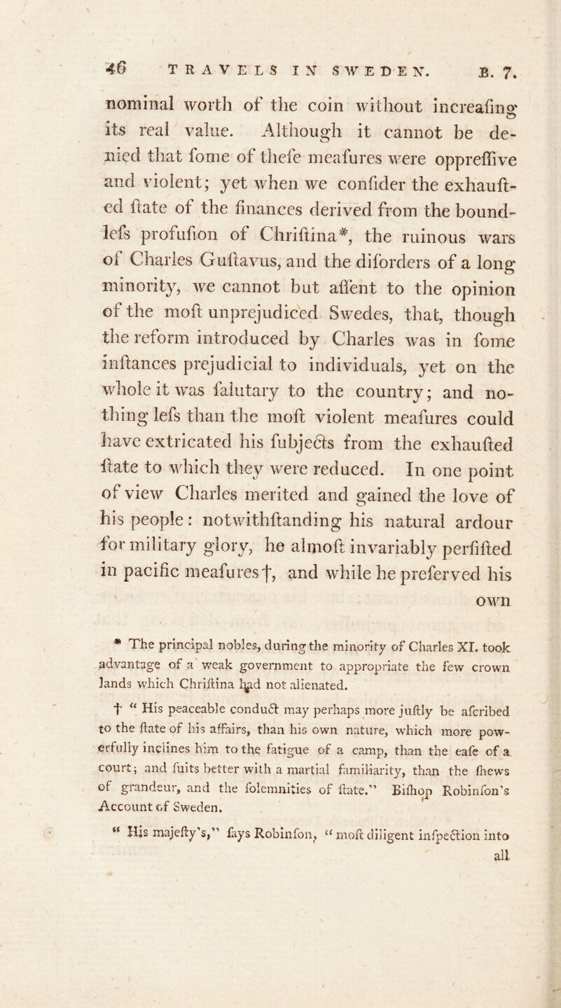 nominal worth of the coin without increalms © its real value. Although it cannot be de- nied that fome of tliefe meafures were oppreffive and violent; yet when we confider the exhauft- ed hate of the finances derived from the bound- lefs profufron of Chfiftina* the ruinous wars oi Charles Guftavus, and the diforders of a Iona* minority, we cannot but affent to the opinion of the moft unprejudiced Swedes, that, though the reform introduced by Charles was in fome inftances prejudicial to individuals, yet on the whole it was falutary to the country; and no- thing lefs than the moft violent meafures could have extricated his fubjects from the exhaufted ftate to which they were reduced. In one point of view Charles merited and gained the love of his people: notwithstanding his natural ardour for military glory, he almoft invariably perfifted in pacific meafures j*, and while he preferved his own * The principal nobles, during the minority of Charles XL took advantage of a weak government to appropriate the few crown lands which Chriftina l^d not alienated. t “ His peaceable conduft may perhaps more juftly be afcribed to the ftate of his affairs, than his own nature, which more pow- erfully inclines him to the fatigue of a camp, than the eafe of a court; and fuits better with a martial familiarity, than the thews of grandeur, and the folemnities of ftate.” Bifhop Robinfon’s Account of Sweden, *£ His majefty’S;” fays Rob info n? a rnoft diligent infpeflion into all