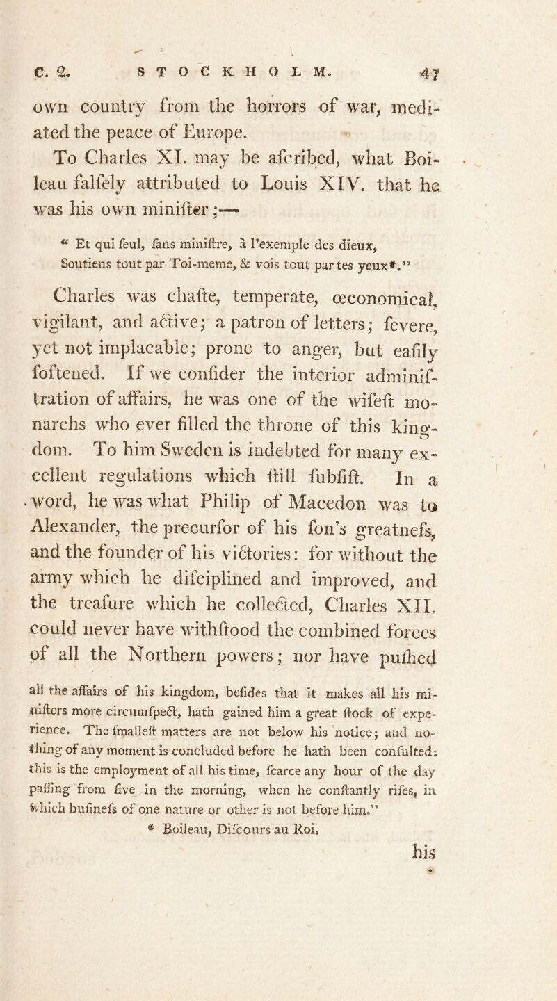 own country from the horrors of war, medi- ated the peace of Europe. To Charles XI. may be afcribed, what Boi- leau falfely attributed to Louis XIV. that he was his own minifter “ Et qui feul, fans minifire, a 1’exemple des dieux, Soutiens tout par Toi-meme, & vois tout par tes yeux*.” Charles was chafte, temperate, (economical, vigilant, and adtive; a patron of letters; fevere, yet not implacable; prone to anger, but eafily foftened. If we confider the interior adminif- tration of affairs, he was one of the wifeft mo- narchs who ever filled the throne of this kin«’- doin. To him Sweden is indebted for many ex- cellent regulations which hill fubfifh In a * word, he was what Philip of Macedon was ta Alexander, the precurfor of his fon’s greatnefs, and the founder of his vidtories: for without the army which he difciplined and improved, and the treafure which he collected, Charles XIL could never have withftood the combined forces of all the Northern powers; nor have puffed ali the affairs of his kingdom, befides that it makes all his mb nifters more circumfpe<5l, hath gained him a great flock of expe- rience. The fmalleft matters are not below his notice; and no- thing of any moment is concluded before he hath been confulted; this is the employment of all his time, fcarce any hour of the day palling from five, in the morning, when he conflantly rifes, in frhich bufmefs of one nature or other is not before him.” * Boileau, Dift ours au Ron his