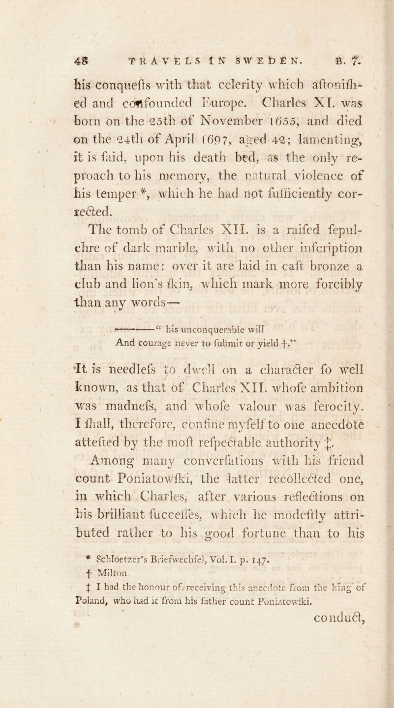 Ills conquefts with that celerity which aftonifh- ed and confounded Europe. Charles XL was born on the 05th of November 1655, and died on the 04th of April i'697, aged 40; lamenting’, it is faid, upon his death bed, as the only re- proach to his memory, the natural violence of his temper which he had not fufficiently cor- rebted. The tomb of Charles XII. is a railed fepul- chre of dark marble, with no other infcription than his name: over it are laid in caft bronze a club and lion s fain, which mark more forcibly than any words— —— “ his unconquerable will And courage never to fubmit or yield f. ‘It is needlefs to dwell on a charabter fo reel! known, as that of Charles XII. whofe ambition was madnefs, and whofe valour was ferocity. I fliall, therefore, confine myfelf to one anecdote attefted by the moll refpecfable authority Among many converfations with his friend count Poniatowfki, the latter recollected one, in which Charles, after various reflebtions on his brilliant fucceifes, which he mo deftly attri- buted rather to his good fortune than to his # Schloetzer’s Briefwechfel, Vol. I. p. 147. f Milton 4 I had the honour of. receiving this anecdote from the king of Poland, who had it from his father count Poniatowfki. conduct,