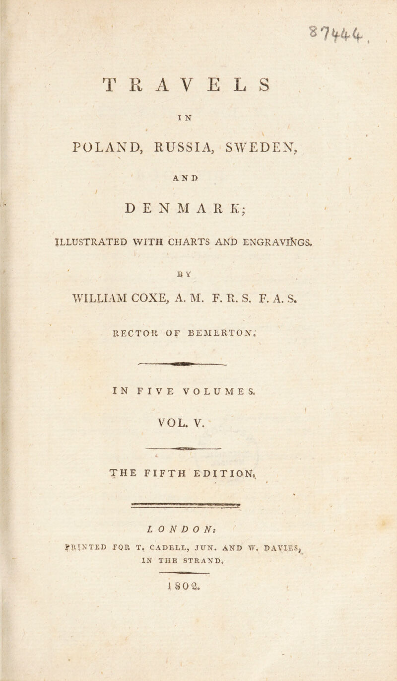 1 TRAY E L S , l N POLAND, RUSSIA, SWEDEN, AND DEN M A R K; ILLUSTRATED WITH CHARTS AND ENGRAVINGS, i B Y WILUAM COXE, A, M. F. R. S. F. A. S. HECTOR OF bemerton; IN FIVE VOLUMES., VOL. V. THE FIFTH EDITION, LONDON: PRINTED EQPv T, CADELL, JUN. AND W. DAVIES, IN TIIE STRAND,