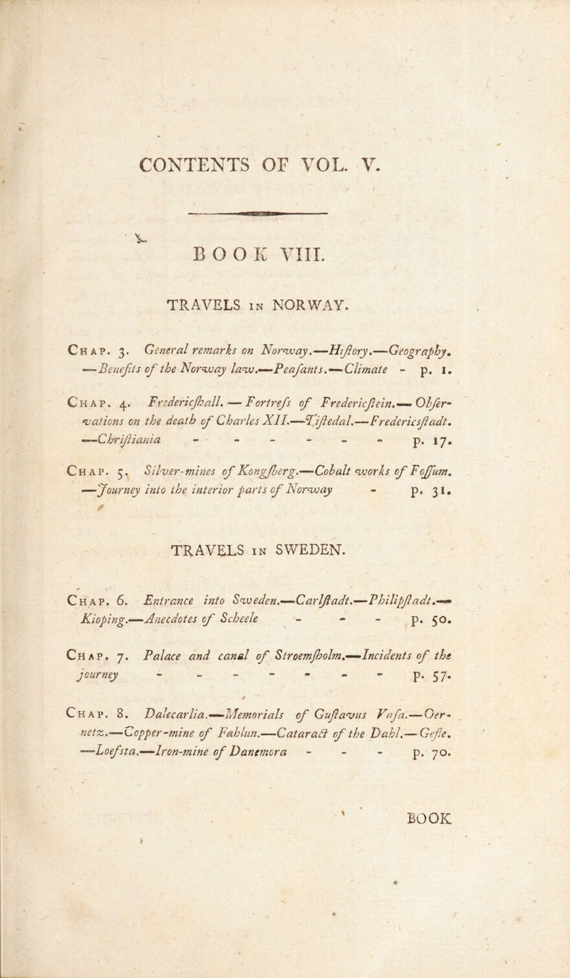 BOOK VIII. TRAVELS in NORWAY. Chap. 3. General remarks on Norway .—Hifiory.—-Geography. —Benefits of the Norway law.—Peafants.—Climate - p. 1. Chap. 4. Frederic (hall. *—Fortrefs of Fredericfein.— Obfier- vations on the death of Charles XII.—Fife dal.-— Fredericsfiadt. —Chrifiiania - - - - - - p. 17. Chap. 3. Sil&lt;ver~mines of Kongfberg.—Cohalt works of Fofifum. —Journey into the interior parts of Norway - p. 31. TRAVELS in SWEDEN. Chap. 6. Entrance into Sweden.—Car If adt.—Philipfiadt.—»» Kioping.—Anecdotes of Scheele - « - p. 50. Chap. 7. Palace and canal of Stroem/holm.—Incidefits of the journey - - - - - - - p. 57. * Chap. 8. Dalecarlia.—Memorials of Gufa-vus Vofa.—Ger- netz,—Copper-mine of Fahlun.—Qatar aid of the Dahl.—Gefle. —Loefsta.—.Iron-mine of Danemora p. 70. \ BOOK