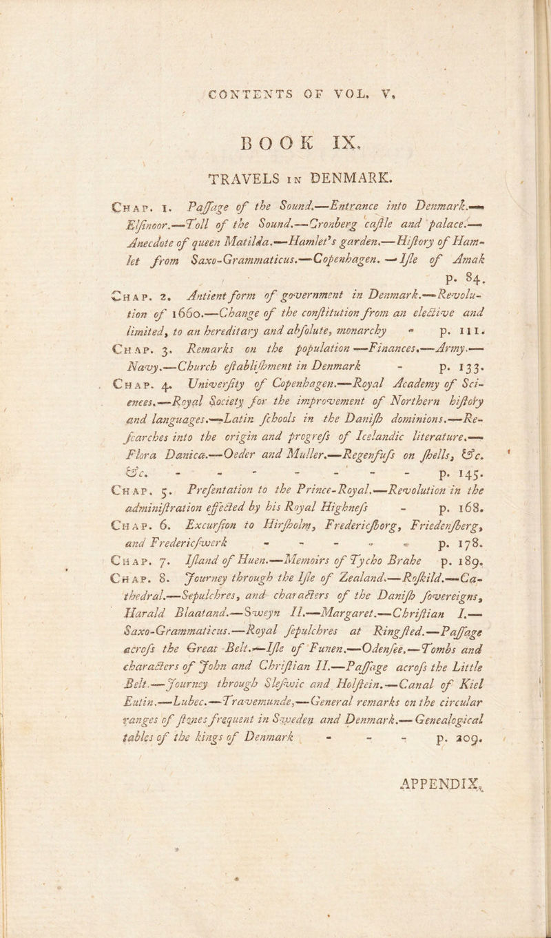 BOOK IX. TRAVELS in DENMARK. Chap. i. Rajfage of the Sound—Entrance into Denmark.-** Elfnoor—Toll of the Sound.—-Cronberg cafle and palace.— Anecdote of queen Matilda. —Hamlet V garden.—Hifory of Ham* let from Saxo-Grammaticus.—Copenhagen. — Ife of Amak p. 84. Chap. 2. Antient form of government in Denmark.—Revolu- tion of 1660.—Change of the confitution from an elective and limited, to an hereditary and ahfolute, monarchy « p. 111. Chap. 3. Remarks on the population—Finances.—Army Navy.—Church efahlijhment in Denmark - p. 133- Chap. 4. JJniverfty of Copenhagen.—Royal Academy of Sci- ences.—Royal Society for the improvement of Northern hifory and languages .■—Latin fchools in the Danifb dominions.-—Re- searches into the origin and pregrefs of Icelandic literature.— Flora Danica.—Oeder and Muller.—Regenfufs on fells 3 &amp;c. &amp;c. - - p. 145. Chap. 5. Prefentation to the Prince-Royal.—Revolution in the adminif ration effected by his Royal Highnefs - p. 168. Chap. 6. Excurfon to Hirfolm, Fredericforg, Friedenfergt and Frederic/vjerk - - - - * p. 178. Chap. 7. If and of Huen.-—Memoirs of Tycho Brahe p. 189. Chap. 8. Journey through the Ife of Zealand.— Rof ild.—Ca- thedral.-—Sepulchres, and characters of the Danijh fovereigns, Harald Blaatand.—Svoeyn 11.—Margaret.—Chrifian I.— Saxo-Grammaticus.—Royal fepulchres at Ringfed.— Rajfage acrofs the Great Belt.—Ife of Funen.—Odenfee,—Tombs and characters of John and Chrifian II—Rajfage acrofs the Little Belt .—Journey through Slefwic and Holfein.«—Canal of Kiel Eutin.—Lubec.—Travemunde,—General remarks on the circular ranges of fines frequent in Sweden and Denmark.— Genealogical tables of the kings of Denmark - - - p. 209, APPENDIX,.