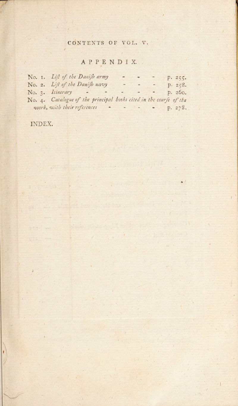 / ■CONTEXTS OF VOL. V. f APPENDIX. m No. I. Lift of the Damp army p. 255, No. 2. Lift of the Danijh na-uy p. 258. No. 3. Itinerary - - - p. 260. No. 4. Catalogue of the principal hooks cited in the ccurfe of the work, 'with their references - - - - p. 27S. INDEX. 1