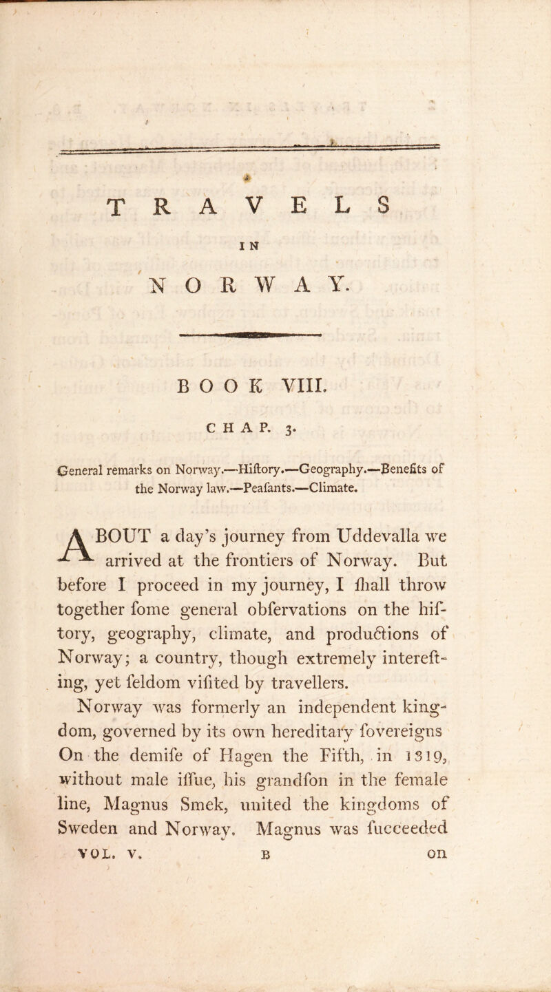 TRAVELS I N NORWAY. BOOK VIII. CHAP. 3. General remarks on Norway*—Hiftory.*—Geography.—Benefits of the Norway law.—Peafants.—Climate. A BOUT a clay’s journey from Udclevalla we arrived at the frontiers of Norway. But before I proceed in my journey, I Shall throw together foine general observations on the hif- tory, geography, climate, and produ6lions of Norway; a country, though extremely intereft- ing, yet Seldom vifitecl by travellers. Norway was formerly an independent king- dom, governed by its own hereditary Sovereigns On the demife of Hagen the Fifth, in IS 19, without male iffue, his granclfon in the female line, Magnus Smek, united the kingdoms of Sweden and Norwav. Magnus was Succeeded