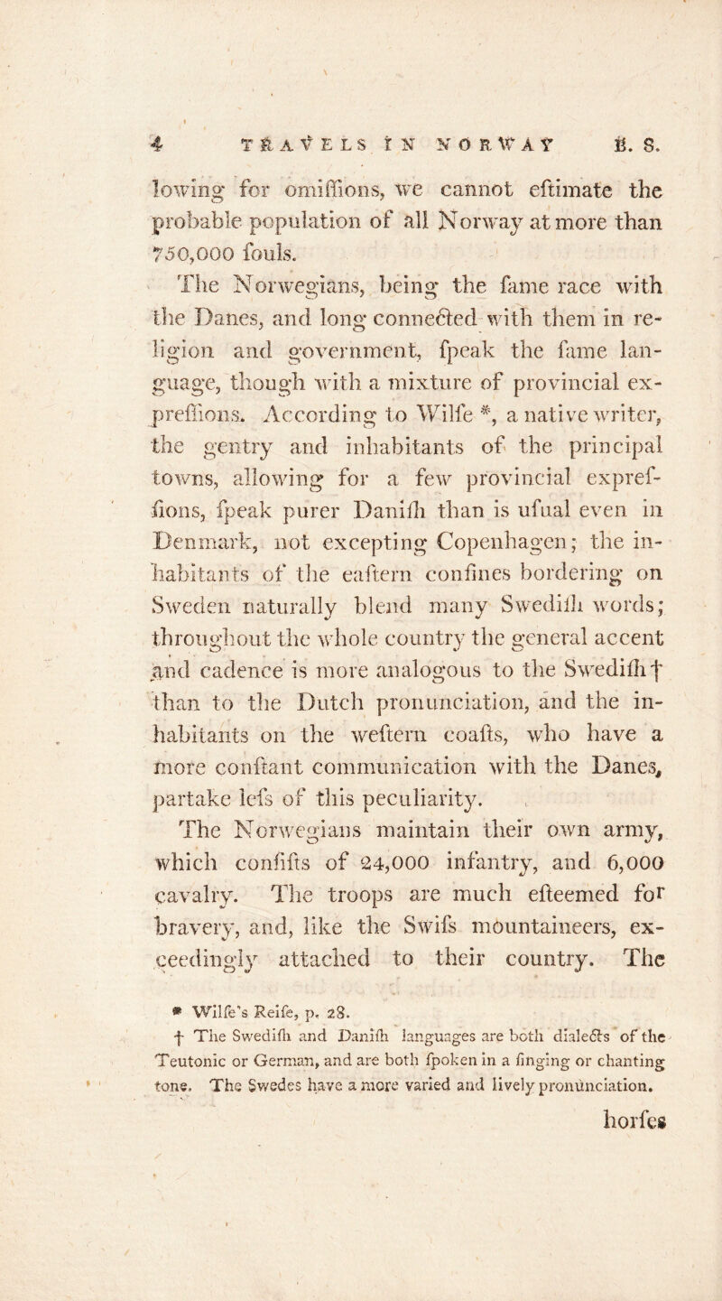 I I lowing for omiffions, we cannot eftimate the probable population of all Norway at more than 750,000 fouls. The Norwegians, being the fame race with the Danes, and long connected with them in re- ligion and government, fpeak the fame lan- guage, though with a mixture of provincial ex- preffions. According to Wilfe a native writer, the gentry and inhabitants of the principal towns, allowing for a few provincial expref- fions, fpeak purer Daniili than is ufual even in Denmark, not excepting Copenhagen; the in- habitants of the eaftern confines bordering on Sweden naturally blend many Swedilh words; throughout the whole country the general accent and cadence is more analogous to the Swedilhf than to the Dutch pronunciation, and the in- habitants on the wcftern coafts, who have a mote conflant communication with the Danes, partake lefs of this peculiarity. The Norwegians maintain their own army, which confifts of 24,000 infantry, and 6,000 cavalry. The troops are much efteemcd for bravery, and, like the Swifs mountaineers, ex- ceedingly attached to their country. The ® Wllfe’s Reife, p, 28. j- The Swedifli and Daniih languages are both dialers of the Teutonic or German, and are both fpokenin a finging or chanting tone. The Swedes have a more varied and lively pronunciation. horfes