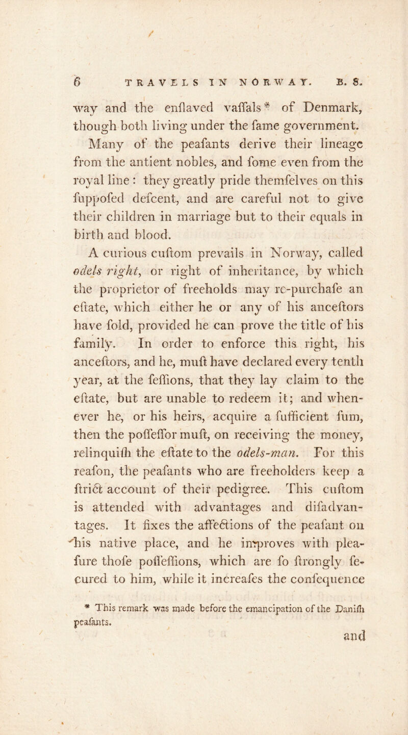 way and the enflaved vaffals * of Denmark, though both living under the fame government. Many of the peafants derive their lineage from the antient nobles, and fome even from the royal line : they greatly pride themfelves on this fuppofed defeent, and are careful not to give their children in marriage but to their equals in birth and blood. A curious cuftom prevails in Norway, called odds right, or right of inheritance, by which the proprietor of freeholds may re-purchafe an eftate, which either he or any of his anceftors have fold, provided he can prove the title of his family. In order to enforce this right, his anceftors, and he, muft have declared every tenth year, at the feftions, that they lay claim to the eftate, but are unable to redeem it; and when- ever he, or his heirs, acquire a fufticient fum, then the pofteffor muft, on receiving the money, relinquifti the eftate to the odels-man. For this reafon, the peafants who are freeholders keep a ftribl account of their pedigree. This cuftom is attended with advantages and difadvan- tages. It fixes the affeblions of the pealant on Tfis native place, and he improves with plea- fure thofe pofleffions, which are fo ftrongly fe- cured to him, while it increafes the confequence * This remark was made before the emancipation of the Danifh peafants. and