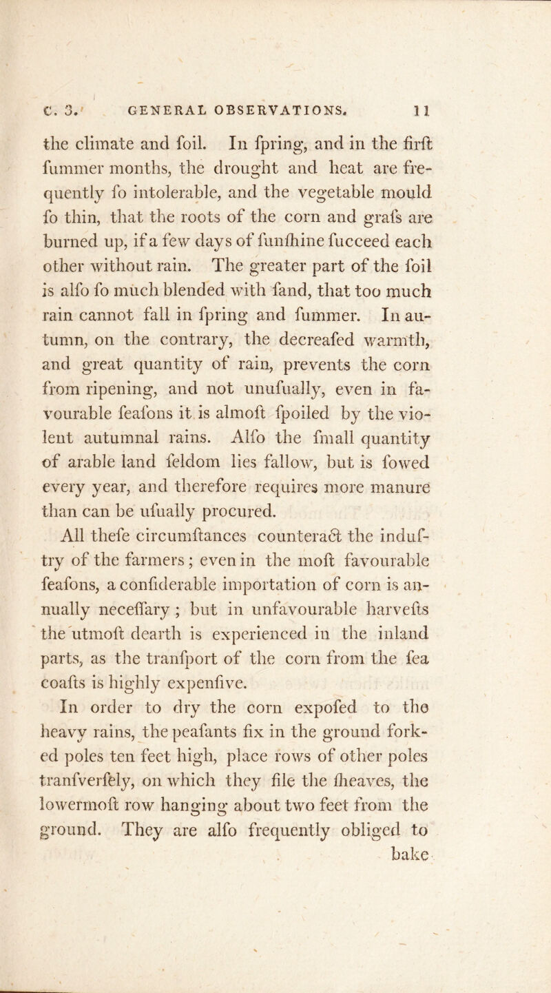 C. 3.' GENERAL OBSERVATIONS. 11 the climate and foil. In fpring, and in the firft fummer months, the drought and heat are fre- quently fo intolerable, and the vegetable mould fo thin, that the roots of the corn and grafs are burned up, if a few days of fundi ine fucceed each other without rain. The greater part of the foil is alfo fo much blended with fand, that too much rain cannot fall in fpring and fummer. In au- tumn, on the contrary, the decreafed warmth, and great quantity of rain, prevents the corn from ripening, and not unufually, even in fa- vourable fealons it is almoft fpoiled by the vio- lent autumnal rains. Alfo the fmall quantity of arable land feldom lies fallow, but is fowed every year, and therefore requires more manure than can be ufually procured. All thefe circumftances counteract the induf- try of the farmers ; even in the molt favourable feafons, a confiderable importation of corn is an- nually necefifary ; but in unfavourable harvefts the utmoft dearth is experienced in the inland parts, as the tranfport of the corn from the fea coafts is highly expenfive. In order to dry the corn expofed to the heavy rains, the peafants fix in the ground fork- ed poles ten feet high, place rows of other poles tranfverfely, on which they file the dieaves, the lowermoft row hanging about two feet from the ground. They are alfo frequently obliged to bake