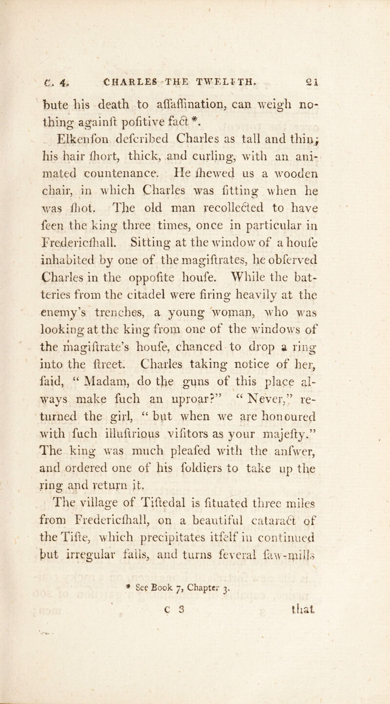 bute his death to aflaffination, can weigh no* thing again ft pofitive fact Elkenfon defcribed Charles as tall and thin; his hair Ihort, thick, and curling, with an ani- mated countenance. He die wed us a wooden chair, in which Charles was fitting when he was Ihot. The old man recollected to have feen the king three times, once in particular in Fredericfhall. Sitting at the window of a houfe inhabited by one of the magiftrates, he obferved Charles in the oppofte houfe. While the bat- teries from the citadel were bring heavily at the enemy’s trenches, a young woman, who was looking at the king from one of the windows of the magifirate’s houfe, chanced to drop a ring into the facet. Charles taking notice of her, laid, “ Madam, do tjre guns of this place al- ways make fuch an uproar?” “ Never,” re- turned the girl, “ but when we are honoured with fuch illuflripus vifitors as your majefy.” The king wras much pleafed with the anfwer, and ordered one of his fokliers to take up the ring and return it. The village of Tiftedal is fituated three miles from Fredericfhall, on a beautiful catarahf of the Tifte, which precipitates itfelf in continued but irregular falls, and turns feveral law-mill's * See Book 7, Chapter 3. C 3 that