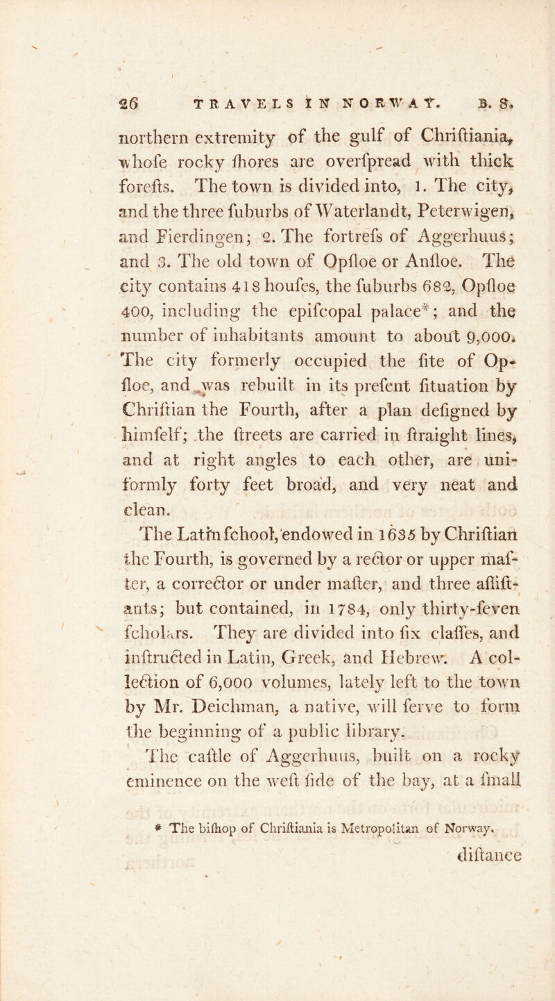 £6 TRAVELS I N NORWAt. B. S* northern extremity of the gulf of Chrifiiania, whofe rocky fhores are overfpread with thick forefts. The town is divided into, l. The city* and the three fuburbs of Waterlandt, Peterwigen, and Fierdingen; 2. The fortrefs of Aggerhuus; and 3. The old town of Opfioe or Anfloe. The city contains 4ishoufes, the fuburbs 682, Ophoe 400, including the epifcopal palace#; and the number of inhabitants amount to about 9,000, The city formerly occupied the hte of Op* floe, and ,was rebuilt in its prefent fituation by Chriftian the Fourth, after a plan defigned by himfelf; .the ftreets are carried in flraight lines, and at right angles to each other, are uni- formly forty feet broad, and very neat and clean. The Lathifchool, endowed in 1635 by Chriftian the Fourth, is governed by a rector or upper mai- ler, a corrector or under mailer, and three ailiit- ants; but contained, in 1784, only thirty-feven fcholars. They are divided into fix claifes, and inftrucled in Latin, Greek, and Hebrew. A col- lection of 6,000 volumes, lately left to the town by Mr. Deichman, a native, will ferve to form the beginning of a public library. The caftle of Aggerhuus, built on a rocky eminence on the weft fide of the bay, at a final! * The billiop of Chriltiania is Metropolitan of Norway. di fiance 9