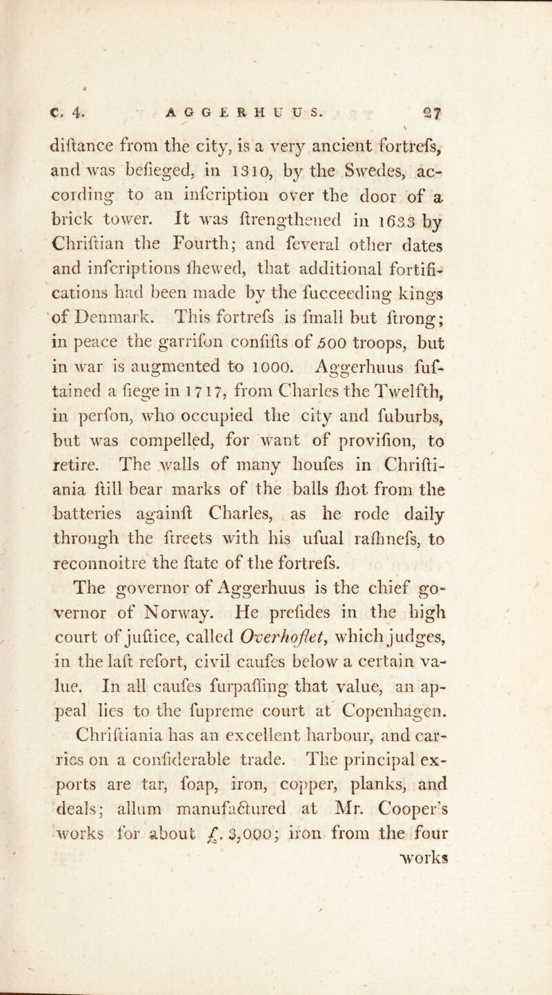 4 C. 4. A G G E R H U U S. 27 V diftance from the city, is a very ancient fortrefs, and was befieged, in 1310, by the Swedes, ac- cording to an infcription over the door of a brick tower. It was flrengthened in 1633 by Chriftian tlie Fourth; and feveral other dates and inferiptions the wed, that additional fortifi- cations had been made by the fucceeding kings of Denmark. This fortrefs is fmall but ftrons;: in peace the garrifon confifis of 500 troops, but in war is augmented to 1000. Aggerhuus fuf- tained a fiege in l 717, from Charles the Twelfth, in perfon, who occupied the city and fuburbs, but was compelled, for want of provifion, to retire. The walls of many houfes in Chrifti- ania ltill bear marks of the balls fiiot from the batteries againft Charles, as he rode daily through the ftreets with his ufual raihnefs, to reconnoitre the fiate of the fortrefs. The governor of Aggerhuus is the chief go- vernor of Norway. He prefides in the high court of juftice, called Overhoflet, which judges, in the laft refort, civil caufes below a certain va- lue. In all caufes furpaffing that value, an ap- peal lies to the fupreme court at Copenhagen. Chriftiania has an excellent harbour, and car- ries on a confiderable trade. The principal ex- ports are tar, foap, iron, copper, planks, and deals; allum manufactured at Mr. Cooper's works for about £.3,000; iron from the four works /