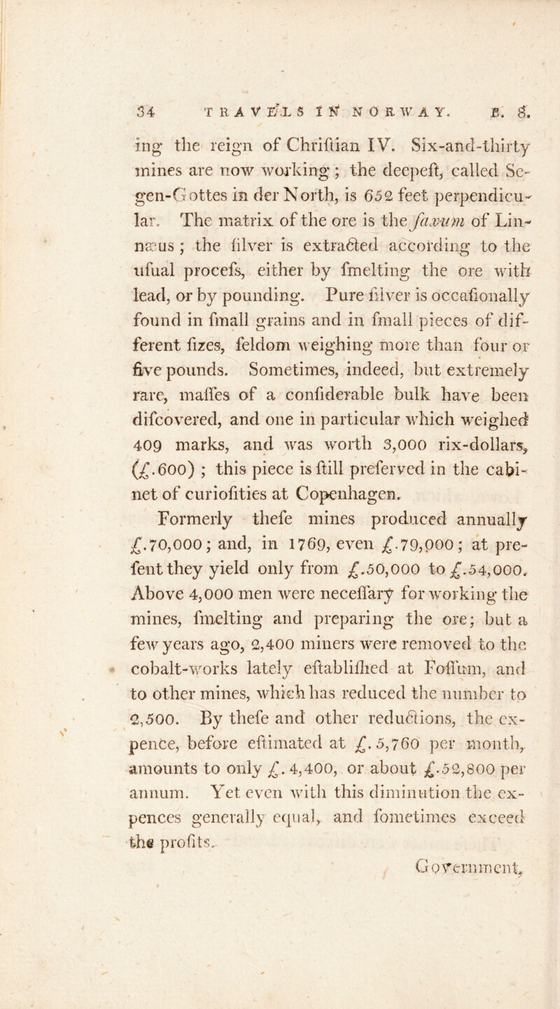 ing* the reign of Chriftian IV. Six-and-thirty mines are now working; the deepeft, called Se~ gen-Gottes in der North, is 652 feet perpendicu- lar. The matrix of the ore is the Jaxmn of Lin- naeus ; the filver is extra6ted according to the nfual procefs, either by fm el ting the ore with lead, or by pounding. Pure filver is occasionally found in fmall grains and in fmall pieces of dif- ferent Sizes, feldom weighing more than four or five pounds. Sometimes, indeed, but extremely rare, makes of a considerable bulk have been difcovered, and one in particular which weighed 409 marks, and was worth 3,000 rix-dollars,. (£.600) ; this piece is dill preferred in the cabi- net of curiofities at Copenhagen. Formerly thefe mines produced annually /.70,000; and, in 1769, even £.79,000; at pre- tent they yield only from £.50,000 to £.54,000. Above 4,000 men were neceflary for working the mines, Smelting and preparing the ore; but a few years ago, 2,400 miners were removed to the cobalt-works lately edabliflied at Foffirm, and to other mines, which has reduced the number to 2,500. By thefe and other reductions, the ex- pence, before eftiinated at £. 5,760 per month,, amounts to only £. 4,400, or about £.52,800 per annum. Yet even with this diminution the ex- pences generally: equal, and fometiin.es exceed the profits.. Government