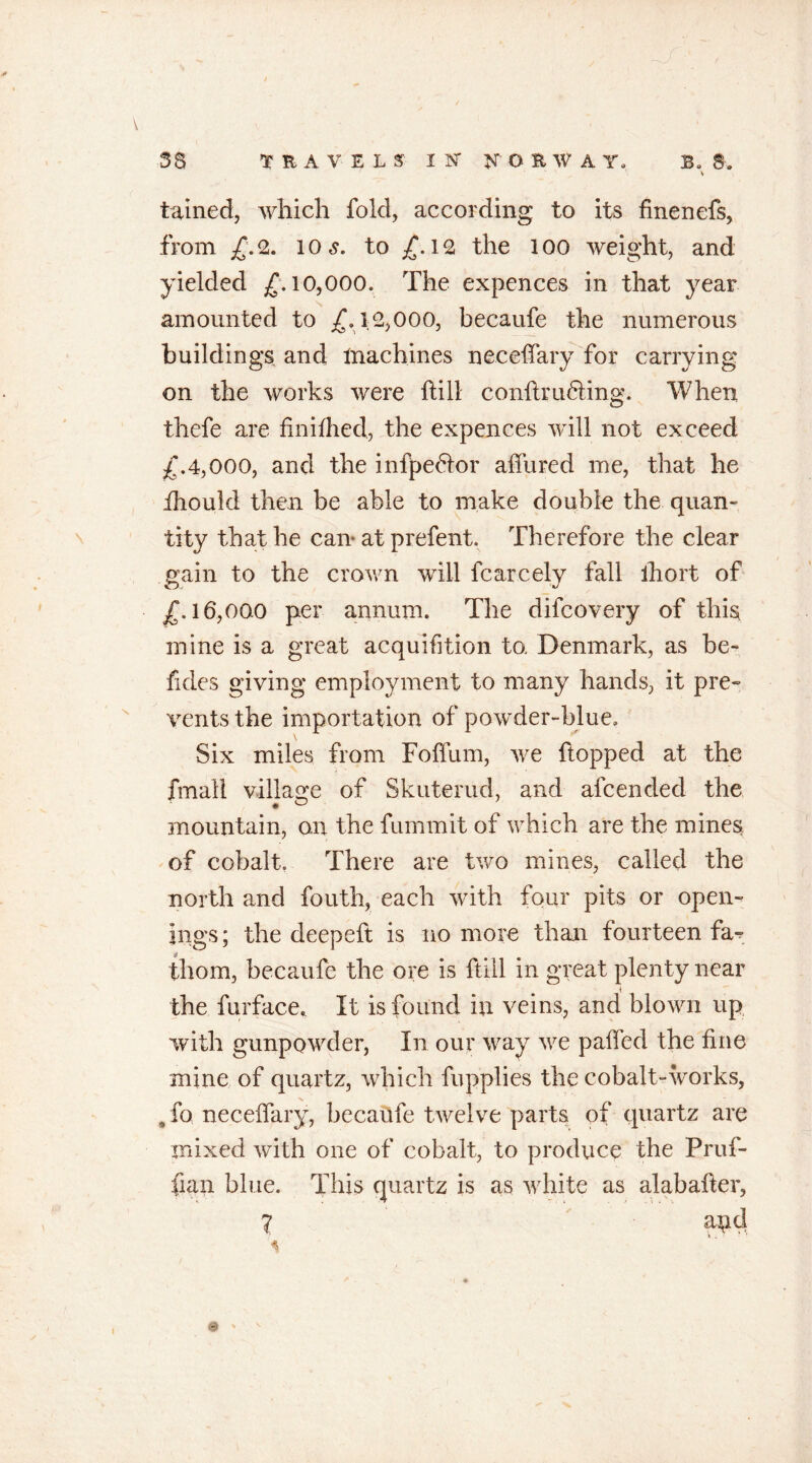 58 TRAVELS IN' NORWAY, B. 8, \ tained, which fold, according to its finenefs, from £. 2. io to £. 12 the 1 oo weight, and yielded £.10,000. The expences in that year amounted to £.12,000, becaufe the numerous buildings and lnachines neceffary for carrying on the works were hill conflrufting. When thefe are finifhed, the expences will not exceed £.4,000, and the infpe&or allured me, that he ihoukl then be able to make double the quan- tity that he can- at prefent. Therefore the clear gain to the crown will fcarcely fall ihort of £.16,000 per annum. The difcovery of this mine is a great acquifition to. Denmark, as be- fides giving employment to many hands, it pre- vents the importation of powder-blue. Six miles from Foflum, we flopped at the fmall village of Skliterud, and afcended the mountain, on the fummit of which are the mines of cobalt. There are two mines, called the north and fouth, each with four pits or open- ings ; the deepeft is no more than fourteen fa^ thorn, becaufe the ore is ftill in great plenty near i the furface* It is found in veins, and blown up with gunpowder, In our way we paffed the fine mine of quartz, which fupplies the cobalt-works, Jo neceffary, becaufe twelve parts of quartz are mixed with one of cobalt, to produce the Pruf- fian blue. This quartz is as white as alabafter, 7 and ^ - -i •