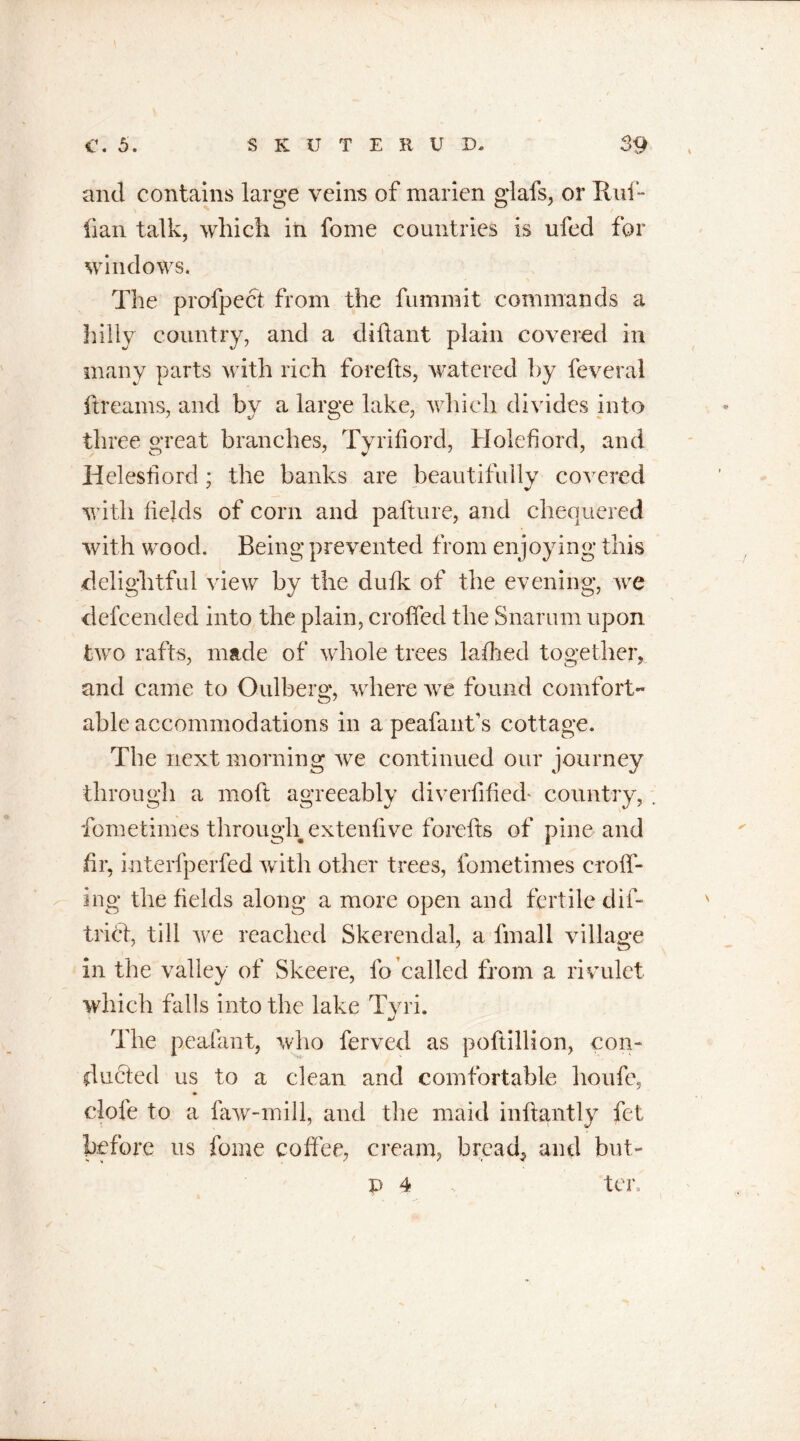 and contains large veins of marien glafs, or Ruf- fian talk, which iti fome countries is ufed for windows. The profpect from the fumniit commands a hilly country, and a diftant plain covered in many parts with rich forefts, watered by feveral ft reams, and by a large lake, which divides into three great branches, Tyrifiord, Holefiord, and Helesfiord; the banks are beautifully covered with fields of corn and pafture, and chequered with wrood. Being prevented from enjoying this delightful view by the dufk of the evening, we defcended into the plain, croffed the Snarum upon two rafts, made of whole trees la died together, and came to Oulberg, where we found comfort- able accommodations in a peafant’s cottage. The next morning we continued our journey through a molt agreeably diveifified* country, . fometimes through extenlive forefts of pine and fir, interfperfed with other trees, fometimes crolf- ing the fields along a more open and fertile dif- trict, till we reached Skerendal, a fmall village in the valley of Skeere, fo called from a rivulet which falls into the lake Tyri. The peafant, who ferved as poftillion, con- ducted us to a clean and comfortable houfe, dole to a faw-mill, and the maid inltantly fet before us fome coffee, cream, bread, and but- p 4 ter.