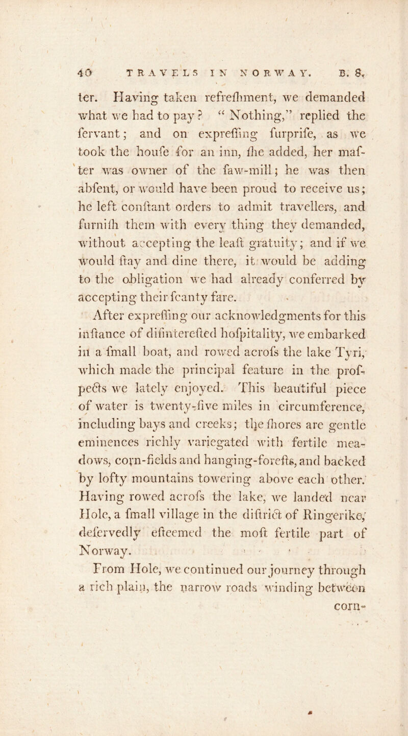 I 40 TRAVELS IN N O R W A Y. B. 8* * .V ter. Having taken refrefhment, we demanded what we had to pay? “ Nothing,” replied the fervant; and on expreffing furprife, as we took the houfe for an inn, the added, her maf- ter was owner of the faw-mill; he was then abfent, or would have been proud to receive us; lie left conftant orders to admit travellers, and furnifh them with every thing they demanded, \ without accepting the leaft gratuity; and if we would ftay and dine there, it would be adding to the obligation we had already conferred bv accepting their fcanty fare. After expreffing our acknowledgments for this infiance of difinterefted hofpitality, we embarked in a fmall boat, and rowed acrofs the lake Tyri, which made the principal feature in the prof- pedis we lately enjoyed. This beautiful piece of water is twenty-five miles in circumference, including bays and creeks; thefhores are gentle eminences richly variegated with fertile mea- dows, corn-fields and hanging-forefig, and backed by lofty mountains towering above each other. Having rowed acrofs the lake, we landed near Hole, a fmall village in the diftridi of Ringerike; defervedly efteemed the moft fertile part of Norway. From Hole, we continued our journey through a rich plain, the narrow roads winding between corn- t M