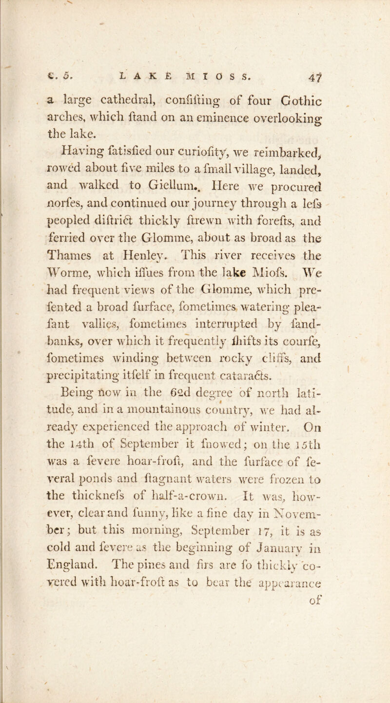 a large cathedral, confifting of four Gothic arches, which hand on an eminence overlooking the lake. Having fatisfied our curiofity, we reimbarkcd, rowed about five miles to a fmall village, landed, and walked to Gieilum.. Here we procured norfes, and continued our journey through a left peopled diftrift thickly ftrewn with forefts, and ferried over the Glomme, about as broad as the Thames at Henley. This river receives the Worme, which iffues from the lake Miofs. We had frequent views of the Glomme, which pre- fen ted a broad furface, fometimes watering plea- fant vallies, fometimes interrupted by fand- banks, over which it frequently ihifts its courfe, fometimes winding between rocky cliffs, and precipitating itfelf in frequent cataracts. Being now in the bed degree of north lati- tude, and in a mountainous country, we had al- ready experienced the approach of winter. On the 14th of September it fnowed; on the 15th was a fevere hoar-froft, and the furface of fe- ver 3.1 ponds and ftagnant waters were frozen to the thicknefs of half-a-crown. It was, how- ever, clear and funny, like a fine day in Novem- ber ; but this morning, September 17, it is as cold and fevere as the beginning of January in England. The pines and firs are fo thickly co- vered with hoar-froft as to bear the appearance of /