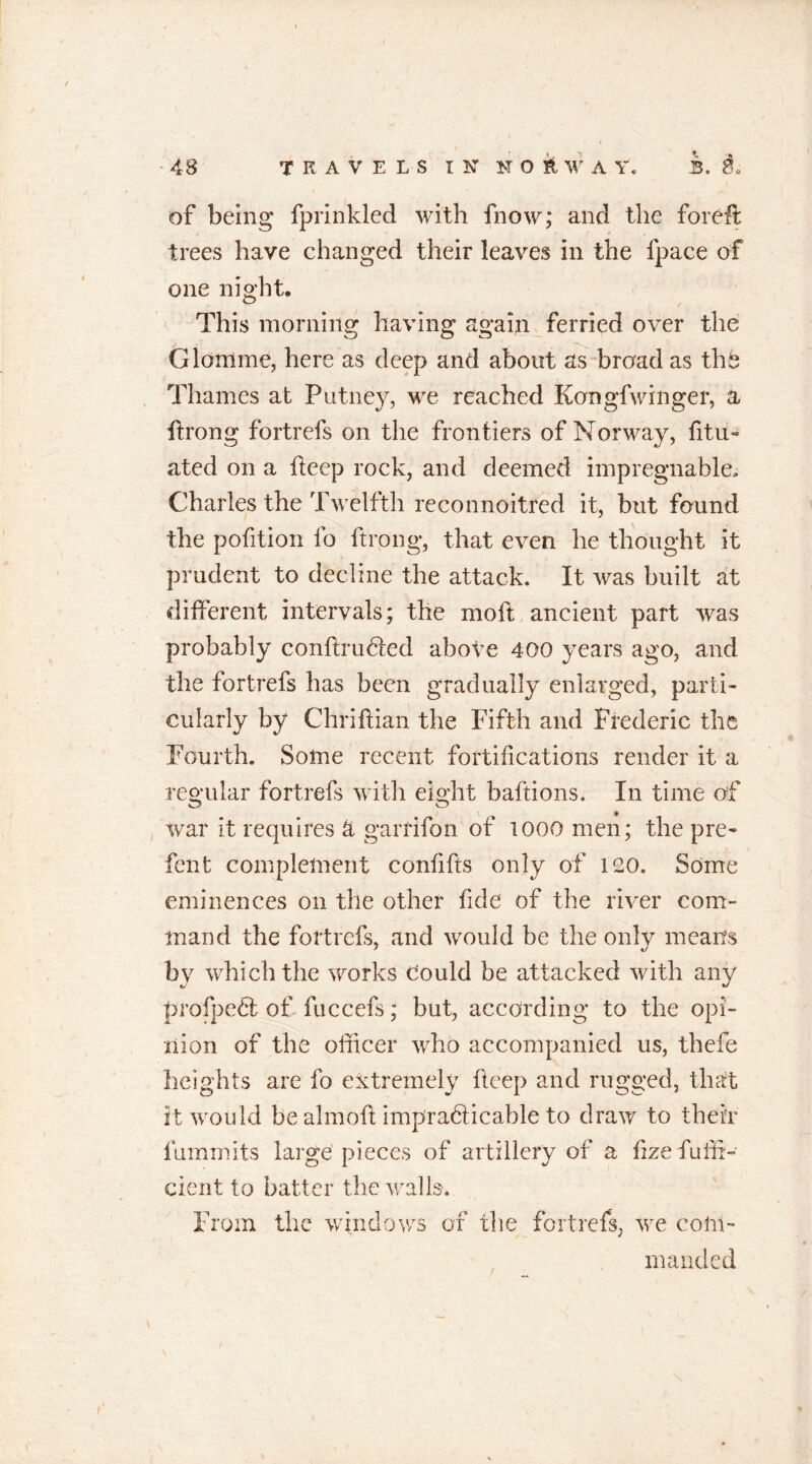 of being fprinkled with fnow; and the foreft trees have changed their leaves in the ipace of one night. This morning having again ferried over the Giottlme, here as deep and about as broad as thb Thames at Putney, we reached Kongfwinger, a flxong fortrefs on the frontiers of Norway, fitu~ ated on a deep rock, and deemed impregnable, Charles the Twelfth reconnoitred it, but found the pofition fo ftrong, that even he thought it prudent to decline the attack. It was built at different intervals; the moft ancient part was probably conftrubted abote 400 years ago, and the fortrefs has been gradually enlarged, parti- cularly by Chriftian the Fifth and Frederic the Fourth. Some recent fortifications render it a regular fortrefs with eight baftions. In time of war it requires & garfifon of 1000 men; the pre- fent complement confifts only of 120. Some eminences on the other fide of the river com- mand the fortrefs, and would be the only means by which the works Could be attacked with any profpe6l of fuccefs; but, according to the opi- nion of the officer who accompanied us, thefe heights are fo extremely deep and rugged, that it would be almoft impradlicable to draw to their fumrnits large pieces of artillery of a f ze fuffi- clent to batter the walls. From the windows of the fortrefs, we com- manded