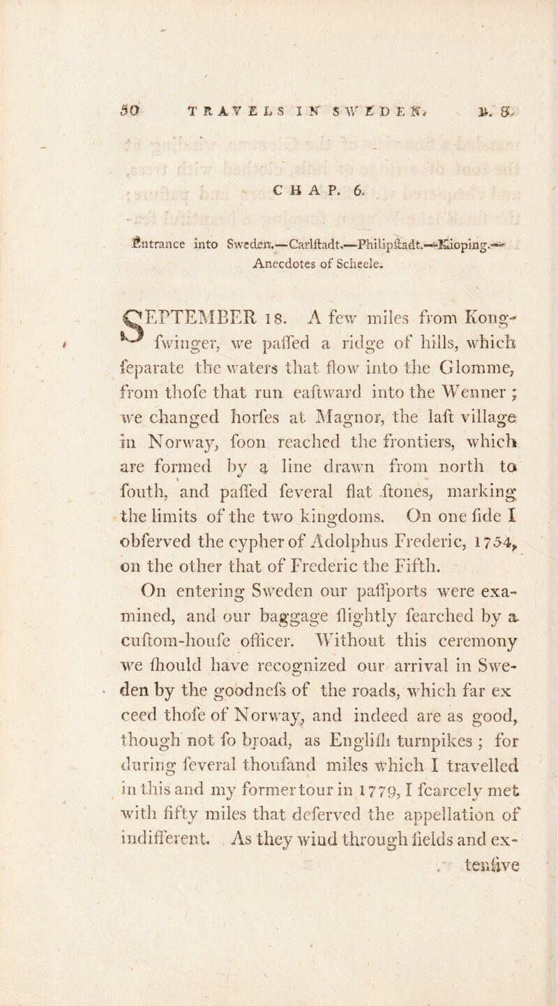 CHAP. 6. Entrance into Sweden.—Carlftadt.—Ph i 1 ip da dt -^!4i opi ng Anecdotes of Scheele. OEPTEMEER 18. A few miles from Kong^ ^ fwinger, we palled a ridge of bills, which feparate the waters that flow into the G lorn me, from thofe that run eaftward into the Wenner ; we changed horfes at Magnor, the laft village in Norway, foon reached the frontiers, which are formed by a line drawn from north to fouth, and paffed feveral flat ftones, marking the limits of the two kingdoms. On one fide I obferved the cypher of Adolphus Frederic, 1754? on the other that of Frederic the Fifth. On entering Sweden our paffports were exa- mined, and our baggage flightly fearched by a. cuftom-houfe officer. Without this ceremony we fhould have recognized our arrival in Swe- den by the goodnefs of the roads, which far ex ceed thofe of Norway, and indeed are as good, though not fo broad, as Englifh turnpikes ; for during feveral thoufand miles which I travelled in this and my former tour in 1779,1 fcarcely met with fifty miles that deferved the appellation of indifferent. As they wind through fields and ex- terffive