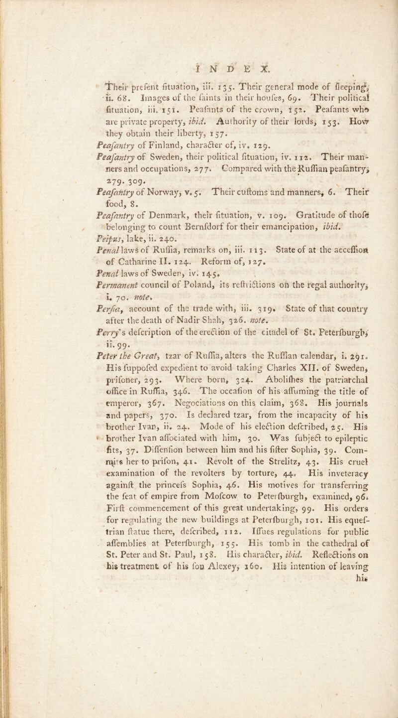 Their prefent fituation, iii. 135. Their general mode of iieeping*, si. 68. Images of the faints in their houfes, 69. Their political fituation, iii. 151. Peafants of the crown, 152. Peafants wha> are private property, ibid. Authority of their lords, 153. How they obtain their liberty, 157. Feafantry of Finland, character of, iv. 129. Feafantry of Sweden, their political fituation, iv. 112. Their man- ners and occupations, 277. Compared with the Ruffian peafantry, 279. 309. Feafantry of Norway, v. 5. Their cultoms and manners, 6. Their food, 8. Feafantry of Denmark, their fituation, V. 109. Gratitude of thofe belonging to count Bernfdorf for their emancipation, ibid. Peipus, lake, ii. 246. Penal laws of Ruffia, remarks on, iii. 113. State of at the acceffioa of Catharine II. 124. Reform of, 127. ¥enal\aws of Sweden* iv. 145. , Permanent council of Poland, its reftriflions on the regal authority, L 70. note* Ferfia, account of the trade with, iii. 319. State of that country after the death of Nadir Shah, 326. note. Perry’s description of the erection of the citadel of St. Peterlburgh* ii. 99. Peter the Great) tzar of Ruffia, alters the Ruffian calendar, i. 291. His fuppofed expedient to avoid taking Charles XII. of Swedenj prifcner, 293. Where born, 324. Aboliffies the patriarchal office in Ruffia, 346. The occalion of his affiiming the title of emperor, 367. Negociations on this claim, 368. His journals and papers, 370. Is declared tzar, from the incapacity of his brother Ivan, ii. 24. Mode of his election defcribed, 25. His brother Ivan affociated with him, 30. Was fubjeft to epileptic fits, 37. Diffenfion between him and his filler Sophia, 39. Com- mits her to prifon, 41. Revolt of the Strelitz, 43. His cruel examination of the revolters by torture, 44. His inveteracy again!! the princefs Sophia, 46. His motives for transferring the feat, of empire from Mofcow to Peterlburgh, examined, 964 Firft commencement of this great undertaking, 99. His orders for regulating the new buildings at Peterlburgh, 101. His equef- trian ftatue there, defcribed, 112. Iffiues regulations for public affemblies at Peterlburgh, 155. His tomb in the cathedral of St. Peter and St. Paul, 158. His charafler, ibid. Reflections on his treatment of his fon Alexey, 560, His intention of leaving his