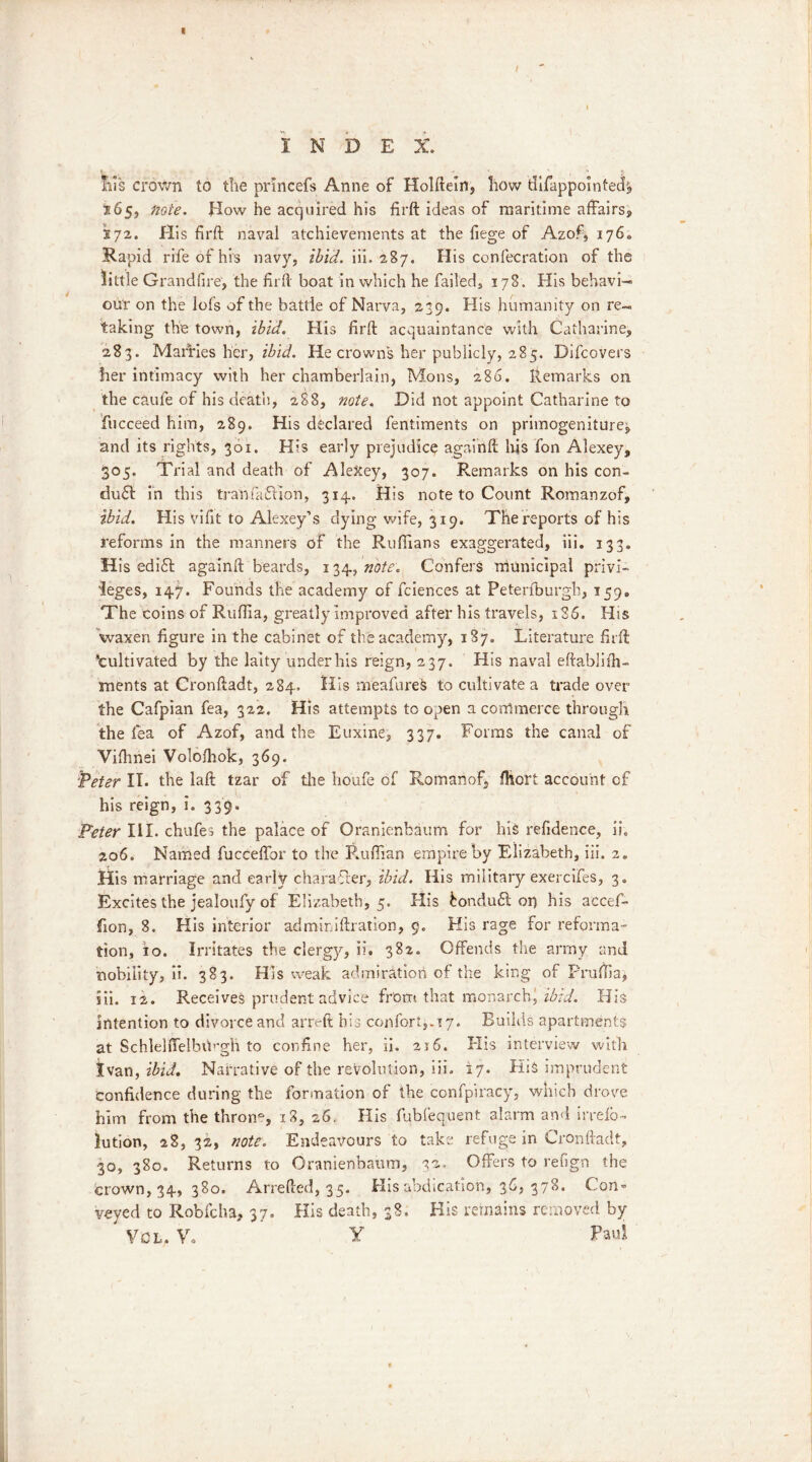 I N D E X. » . O, Ills crown to the princefs Anne of Holftein, how tUfappointed^ 165, note. How he acquired his firft ideas of maritime affairs, 272. His firft naval atchievements at the fiege of Azof, 176. Rapid rife of his navy, ibid. iii. 2S7. His confecration of the little Grandfire, the firft boat in which he failed, 178. His behavi- our on the lofs of the battle of Narva, 239. His humanity on re- taking the town, ibid. His firft acquaintance with Catharine, 283. Mabries her, ibid. He crowns her publicly, 285. Difcovers her intimacy with her chamberlain, Mons, 286. Remarks on the caufe of his death, 288, note. Did not appoint Catharine to fucceed him, 289. His declared fentiments on primogeniture^ and its rights, 301. His early prejudice againft lxjs fon Alexey, 305. Trial and death of AleXey, 307. Remarks on his con- duct in this tranfaCtion, 3x4. His note to Count Romanzof, ibid. His vifit to Alexey’s dying wife, 319. The reports of his reforms in the manners of the Ruffians exaggerated, iii. 133. His edift againft beards, note. Confers municipal privi- leges, 147. Founds the academy of fciences at Peterfburgb, 159. The coins of Ruffia, greatly improved after his travels, 186. His waxen figure in the cabinet of the academy, 187. Literature firft ’cultivated by the laity under his reign, 237. His naval eftablifh- ments at Cronftadt, 284. His rneafures to cultivate a trade over the Cafpian fea, 322. His attempts to open a commerce through the fea of Azof, and the Euxine, 337. Forms the canal of Viftmei Volofhok, 369. ‘Peter IT. the laft tzar of the houfe of Romanof, fhort account of his reign, i. 339. Peter III. chufes the palace of Oranienbaum for his refidence, ih 206. Named fucceftbr to the Ruffian empire by Elizabeth, iii. 2. His marriage and early charafrer, ibid. His military exercifes, 3. Excites the jealoufy of Elizabeth, 5. His £ondu61 or) his acceffi lion, 8. His interior adminiftration, 9. His rage for reforma- tion, io. Irritates the clergy, ii. 382. Offends the army and nobility, ii. 383. His weak admiration of the king of Pruffia, iii. 12. Receives prudent advice from that monarch! ibid. His intention to divorce and arreft his confer 4.17. Builds apartments at Schlelffelbib'gh to confine her, ii. 216. His interview with Ivan, ibid. Narrative of the revolution, iii. 17. His imprudent confidence during the formation of the confpiracy, which drove him from the throng 18, 26. His fubfequent alarm and irrefo- lution, 28, 32, note. Endeavours to take refuge in Cronftadt, 30, 380. Returns to Oranienbaum, 32, Offers to refign the crown, 34, 380. Arrefted, 35. His abdication, 36, 378. Con* veyed to Robfcha, 37. His death, 38. His remains removed by Vcl, Y. Y Paul