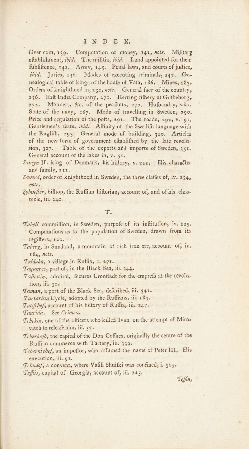 filver coin, 139. Computation of money, 141, note. Military cftabliiliment, ibid. The militia, ibid. Land appointed for their fubfiftence, 142. Army, 145. Penal laws, and courts of juftice, ibid. Juries, 146. Modes of executing criminals, 147. Ge- nealogical table of kings of thehoufe of Vafa, 186. Mines, 183. Orders of knighthood in, 232, note. General face of the country, 236. Eaft India Company, 271. Herring fiffiery at Gotheborg, 272, Manners, &c. of the peafants, 277. Hufbandry, 280. State of the navy, 287. Mode of travelling in Sweden, 290. Price and regulation of the pofts, 291. The roads, 292, v. 50. Gentlemen’s feats, ibid. Affinity of the Swedish language with the Englilh, 293. General mode of building, 310. Articles of the new form of government eftabliffied by the late revolu- tion, 327. Table of the exports arid imports of Sweden, 351. General account of the lakes in, v. 51. Sweyn II. king of Denmark, his hiltory, v. 211. His character and family, 212. Sword, order of knighthood in Sweden, the three claffes of, iv. 234, note. SjbveJler, biffiop, the Ruffian hiftorian, account of, and of his chro- nicle, iii. 240. T. y Tabell commiffion, in Sweden, purpofe of its inftitution, iv. 119. Computations as to the population of Sweden, drawn from its regifters, 120. Taberg, in Smaland, a mountain of rich iron ore, account of, iv. 184, note. 'Tabluka, a village in Rufiia, i. 271. Tagatiroc, port of, in the Black Sea, iii. 344* Taliezin, admiral, lecures Cronftadt for the emprefs at the revela- tion, iii. 30. \Taman, a port of the Black Sea, deferibed, iii. 341. Tartarian Cycle, adopted by the Ruffians, iii. 183. *7atifebef \ account of his hiltory of Rufiia, iii. 247. Taurida. See Crimea. Tchekin, one of the officers who killed Ivan on the attempt of Mira- vitch to releafe him, iii. 57. Tcherkajh, the capital of the Don ColTacs, originally the centre of the Ruffian commerce with Tartary, iii. 339. Tcbernichef, an impoltor, who a (fumed the name of Peter III. Hi$ execution, iii. 91. Tcbudof, a convent, where Vafili Shuilki was confined, i. 3*5* Tefflis, capital of Georgia, account of, iii. 225. Tfjfm,