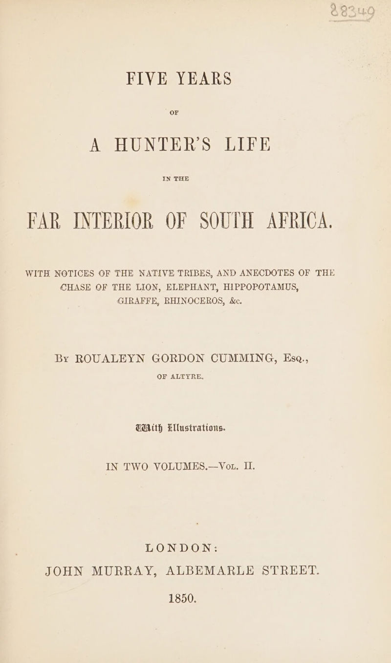 ; ff FIVE YEARS OF A HUNTERS LIFE FAR INTERIOR OF SOUTH AFRICA. WITH NOTICES OF THE NATIVE TRIBES, AND ANECDOTES OF THE CHASE OF THE LION, ELEPHANT, HIPPOPOTAMUS, GIRAFFE, RHINOCEROS, &c. By ROUALEYN GORDON CUMMING, KEse., OF ALTYRE, GAth Llustrations. IN TWO VOLUMES.—Vot. I. TOONS OEN:: JOHN MURRAY, ALBEMARLE STREET. 1850.