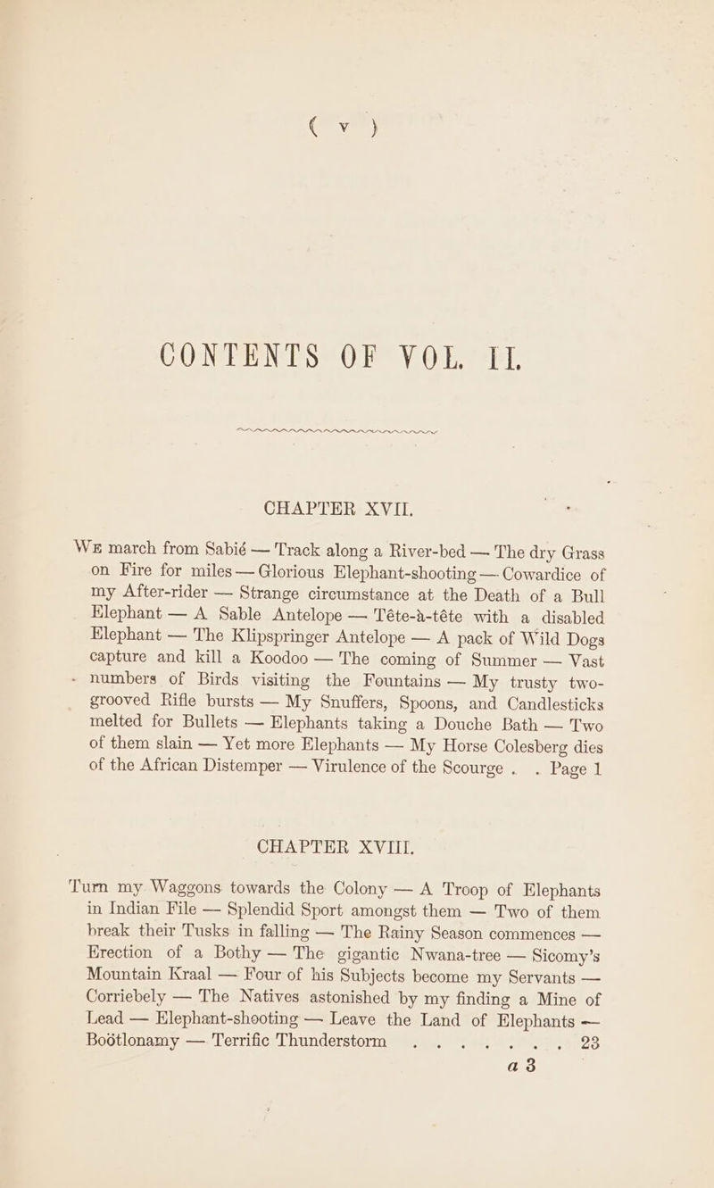OSLO IOP IOI OPO PINION rs CHAPTER XVII. WE march from Sabié — Track along a River-bed — The dry Grass on Fire for miles — Glorious Elephant-shooting — Cowardice of my After-rider — Strange circumstance at the Death of a Bull Hlephant — A Sable Antelope — Téte-a-téte with a disabled Elephant — The Klipspringer Antelope — A pack of Wild Dogs capture and kill a Koodoo — The coming of Summer — Vast ~ numbers of Birds visiting the Fountains — My trusty two- grooved Rifle bursts — My Snuffers, Spoons, and Candlesticks melted for Bullets — Elephants taking a Douche Bath — Two of them slain — Yet more Elephants — My Horse Colesberg dies of the African Distemper — Virulence of the Scourge . . Page 1 CHAPTER XVIII. Turn my Waggons towards the Colony — A Troop of Elephants in Indian File — Splendid Sport amongst them — Two of them break their Tusks in falling — The Rainy Season commences — Erection of a Bothy — The gigantic Nwana-tree — Sicomy’s Mountain Kraal — Four of his Subjects become my Servants — Corriebely — The Natives astonished by my finding a Mine of Lead — Elephant-shooting — Leave the Land of Elephants — Bootlonamy —.Terrific Thunderstorm . .... . , 283 a3 |