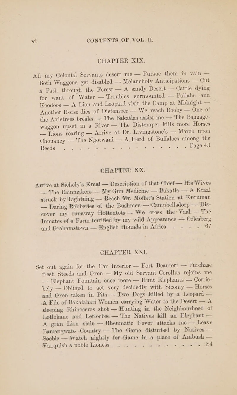 CHAPTER XIX. All my Colonial Servants desert me — Pursue them in vain — Both Waggons get disabled — Melancholy Anticipations — Cut a Path through the Forest — A sandy Desert — Cattle dying for want of Water — Troubles surmounted — Pallahs and Koodoos — A Lion and Leopard visit the Camp at Midnight — Another Horse dies of Distemper — We reach Booby — One of the Axletrees breaks — The Bakatlas assist me — The Baggage- waggon upset in a River — The Distemper kills more Horses — Lions roaring — Arrive at Dr. Livingstone’s — March upon Chouaney — The Ngotwani — A. Herd of Buffaloes among the Reeds ork te MAR es eee Beale eee es a CHAPTER XX. Arrive at Sichely’s Kraal — Description of that Chief— His Wives _ The Rainmakers — My Gun Medicine — Bakatla — A Kraal struck by Lightning — Reach Mr. Moffat’s Station at Kuruman — Daring Robberies of the Bushmen — ‘Campbellsdorp — Dis- ‘eover my runaway Hottentots — We cross the- Vaal — The Inmates of a Farm terrified by my wild Appearance — Colesberg and Grahamstown — English Hounds in Africa . . . . 67 CHAPTER XXL Set out again for the Far Interior — Fort Beaufort — Purchase fresh Steeds and Oxen — My old Servant Corollus rejoins me — Elephant Fountain once more — Hunt Elephants — Corrie- bely — Obliged to act very decidedly with Sicomy — Horses and Oxen taken in Pits — Two Dogs killed by a Leopard — A File of Bakalahari Women carrying Water to the Desert — A sleeping Rhinoceros shot — Hunting im the Neighbourhood of Lotlokane and Letlocbee — The Natives kill an Elephant — A grim Lion slain — Rheumatic Fever attacks me — Leave Bamangwate Country — The Game disturbed by Natives — Soobie — Watch nightly for Game in a place of Ambush — Wanquish a noble Lioness. 6:is ss Se eo. bee 1h BE