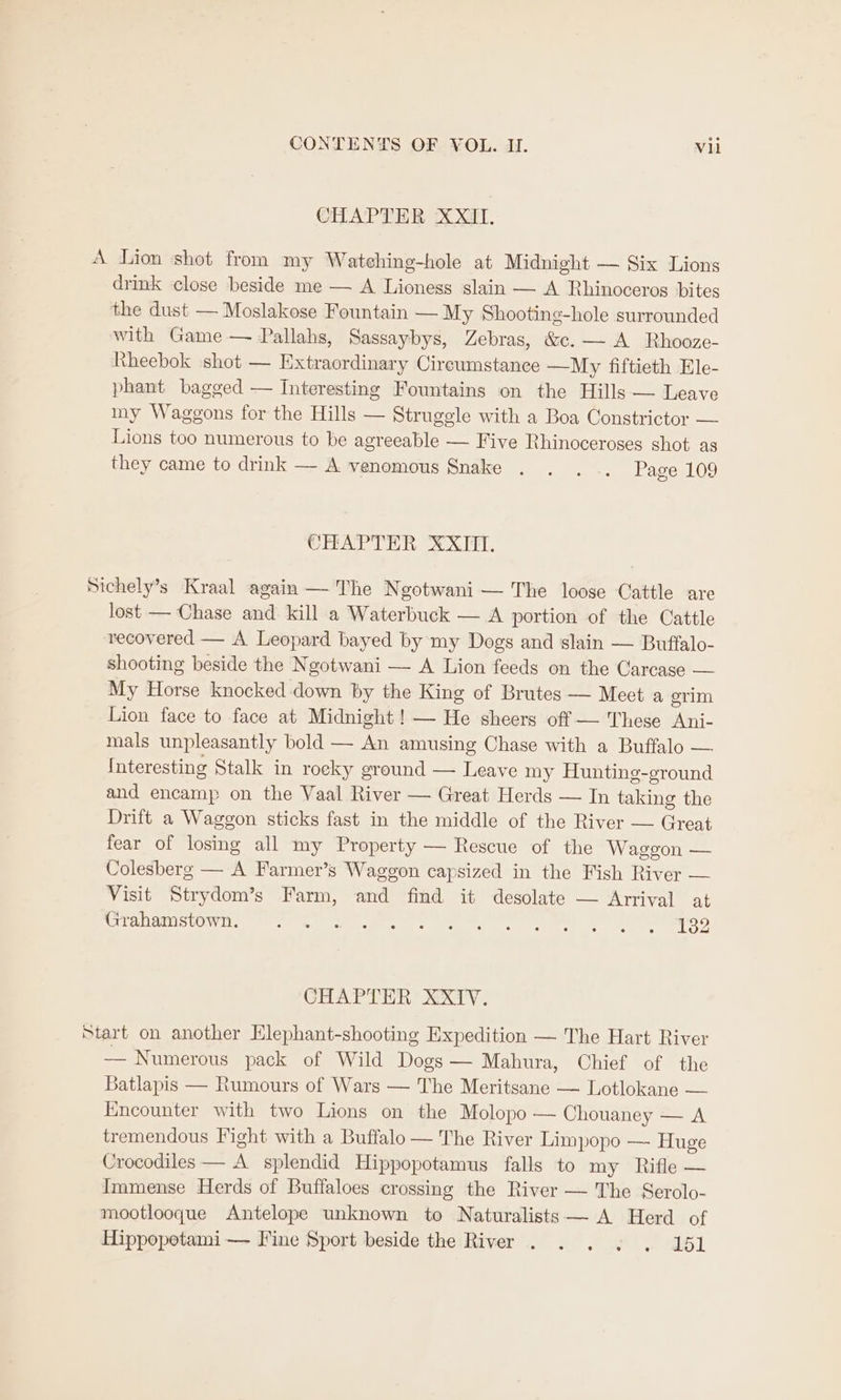 CHAPTER XXII. A Lion shot from my Watehing-hole at Midnight — Six Lions drink close beside me — A Lioness slain — A Rhinoceros bites the dust — Moslakese Fountain — My Shooting-hole surrounded with Game — Pallahs, Sassaybys, Zebras, &amp;c. — A Rhooze- Rheebok shot — Extraordinary Cireumstance —My fiftieth Ele- phant bagged — Interesting Fountains on the Hills — Leave my Waggons for the Hills — Struggle with a Boa Constrictor — Lions too numerous to be agreeable — Five Rhinoceroses shot as they came to drink — A venomous Snake . . ... Page 109 CHAPTER XXII. Sichely’s Kraal again — The Ngotwani — The loose Cattle are lost — Chase and kill a Waterbuck — A portion of the Cattle recovered — A Leopard bayed by my Dogs and slain — Buffalo- shooting beside the Ngotwani — A Lion feeds on the Carcase — My Horse knocked down by the King of Brutes — Meet a erim Lion face to face at Midnight! — He sheers off — These Ani- mals unpleasantly bold — An amusing Chase with a Buffalo — Interesting Stalk in rocky ground — Leave my Hunting-ground and encamp on the Vaal River — Great Herds — In taking the Drift a Waggon sticks fast in the middle of the River — Great fear of losing all my Property — Rescue of the Waggon — Colesberg — A Farmer’s Waggon capsized in the Fish River — Visit Strydom’s Farm, and find it desolate — Arrival at Uren anISte wis. ese tear, se en eee) el er HOD CHAT Tih 2x0. Start on another Hlephant-shooting Expedition — The Hart River — Numerous pack of Wild Dogs — Mahura, Chief of the Batlapis — Rumours of Wars — The Meritsane — Lotlokane — Kneounter with two Lions on the Molopo — Chouaney — A tremendous Fight with a Buffalo — The River Limpopo — Huge Crocodiles — A splendid Hippopotamus falls to my Rifle — Immense Herds of Buffaloes crossing the River — The Serolo- mootlooque Antelope unknown to Naturalists — A Herd of Hippopotami— Fine Sport beside the River . . . . . 151