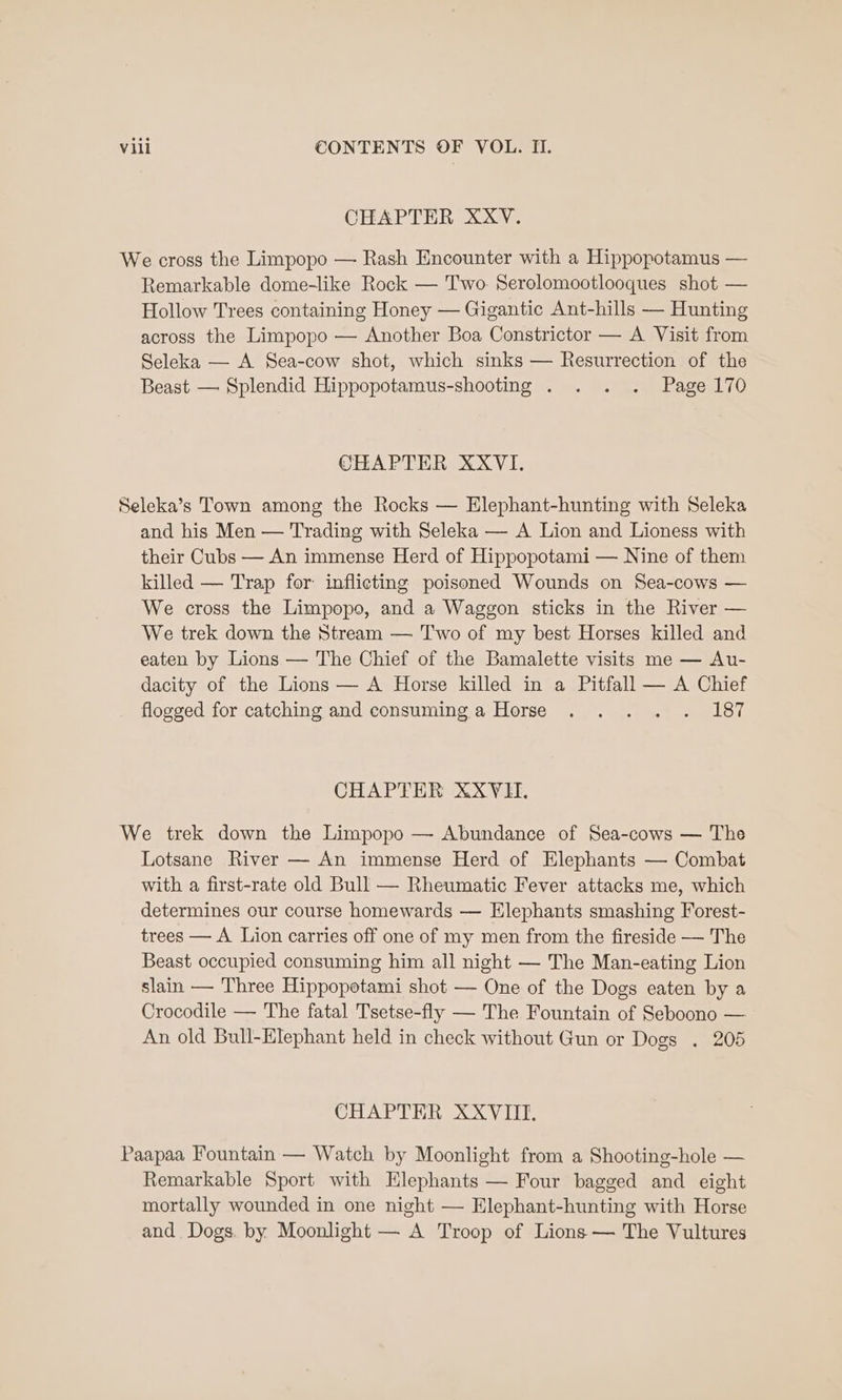 CHAPTER XXV. We cross the Limpopo — Rash Encounter with a Hippopotamus — Remarkable dome-like Rock — Two. Serolomootlooques shot — Hollow Trees containing Honey — Gigantic Ant-hills — Hunting across the Limpopo — Another Boa Constrictor — A Visit from Seleka — A Sea-cow shot, which sinks — Resurrection of the Beast — Splendid Hippopotamus-shooting . . . . Page 170 CHAPTER XXVI. Seleka’s Town among the Rocks — Elephant-hunting with Seleka and his Men — Trading with Seleka — A Lion and Lioness with their Cubs — An immense Herd of Hippopotami — Nine of them killed — Trap for inflicting poisoned Wounds on Sea-cows — We cross the Limpopo, and a Waggon sticks in the River — We trek down the Stream — Two of my best Horses killed and eaten by Lions — The Chief of the Bamalette visits me — Au- dacity of the Lions — A Horse killed in a Pitfall — A Chief flogged for catching and consuming a Horse . . .. . 187 CHAPTER XXYVII. We trek down the Limpopo — Abundance of Sea-cows — The Lotsane River — An immense Herd of Elephants — Combat with a first-rate old Bull — Rheumatic Fever attacks me, which determines our course homewards — Elephants smashing Forest- trees — A Lion carries off one of my men from the fireside — The Beast occupied consuming him all night — The Man-eating Lion slain — Three Hippopotami shot — One of the Dogs eaten by a Crocodile — The fatal Tsetse-fly — The Fountain of Seboono — An old Bull-Elephant held in check without Gun or Dogs . 205 CHAPTER XXVIII. Paapaa Fountain — Watch by Moonlight from a Shooting-hole — Remarkable Sport with Elephants — Four bagged and eight mortally wounded in one night — Elephant-hunting with Horse and Dogs. by Moonlight — A Troop of Lions — The Vultures