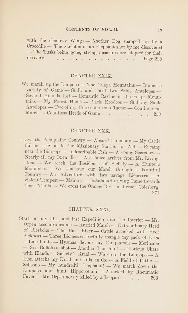 with the shadowy Wings — Another Dog snapped up by a Crocodile — The Skeleton of an Elephant shot by me discovered — The Tusks being gone, strong measures are adopted for their OES Ay aye A ee Foto es un RAVE OOS CHAPTER XXIX. We march up the Limpopo — The Guapa Mountains — Immense variety of Game — Stalk and shoot two Sable Antelopes — Several Hounds lost — Romantic Ravine in the Guapa Moun- tains — My Forest Home — Black Koodoos — Stalking Sable Antelopes — Two of my Horses die from Tsetse — Continue our March — Countless Herds-of Game. . 2... . . 250 CHAPTER XXX. Leave the Potaquaine Country — Absurd Ceremony — My Cattle fail me — Send to the Missionary Station for Aid — Encamp near the Limpopo — Indescribable Fish — A young Secretary —- Nearly all my Oxen die — Assistance arrives from Mr. Living- stone — We reach the Residence of Sichely — A Hunter’s Monument — We continue our March through a beautiful Country — An Adventure with two savage Lionesses — A violent Tempest — Mahura — Bakalahari driving Game towards their Pitfalls — We cross. the Orange River and reach Oolesberg 271 CHAPTER XXXT. Start on my fifth and last Expedition into the Interior — Mr. Orpen accompanies me — Hurried March — Extraordinary Herd of Blesboks — The Hart River — Cattle attacked with Hoof Sickness — Three Lionesses fearfully mangle my pack of Dogs —Lion-hunts — Hyanas devour my Camp-stools — Meritsane — Six Buffaloes shot — Another Lion-hunt — Glorious Chase with Elands — Sichely’s Kraal — We eross the Limpopo — A Lion attacks my Kraal and kills an Ox — A Field of Battle — Seboono — My hundredth Elephant! — We march down the Limpopo and hunt Hippopotami — Attacked by Rheumatic Fever — Mr. Orpen nearly killed by a Leopard . . . . 298