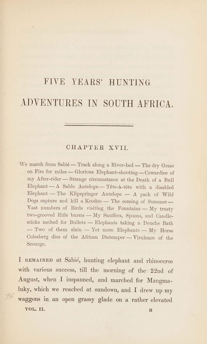 FIVE YEARS’ HUNTING ADVENTURES IN SOUTH AFRICA. CHAPTER XVII. We march from Sabié — Track along a River-bed — The dry Grass on Fire for miles — Glorious Elephant-shooting — Cowardice of my After-rider — Strange circumstance at the Death of a Bull Elephant — A Sable Antelope— Téte-a-téte with a disabled Elephant — The Klipspringer Antelope — A pack of Wild Dogs capture and kill a Koodoo — The coming of Summer — Vast numbers of Birds visiting the Fountains — My trusty two-grooved Rifle bursts — My Snuffers, Spoons, and Candle- sticks melted for Bullets — Elephants taking a Douche Bath — Two of them slain — Yet more Elephants — My Horse Colesberg dies of the African Distemper — Virulence of the Scourge. I REMAINED at Sabié, hunting elephant and rhinoceros with various success, till the morning of the 22nd of August, when I inspanned, and marched for Mangma- luky, which we reached at sundown, and I drew up my waggons in an open grassy glade on a rather elevated