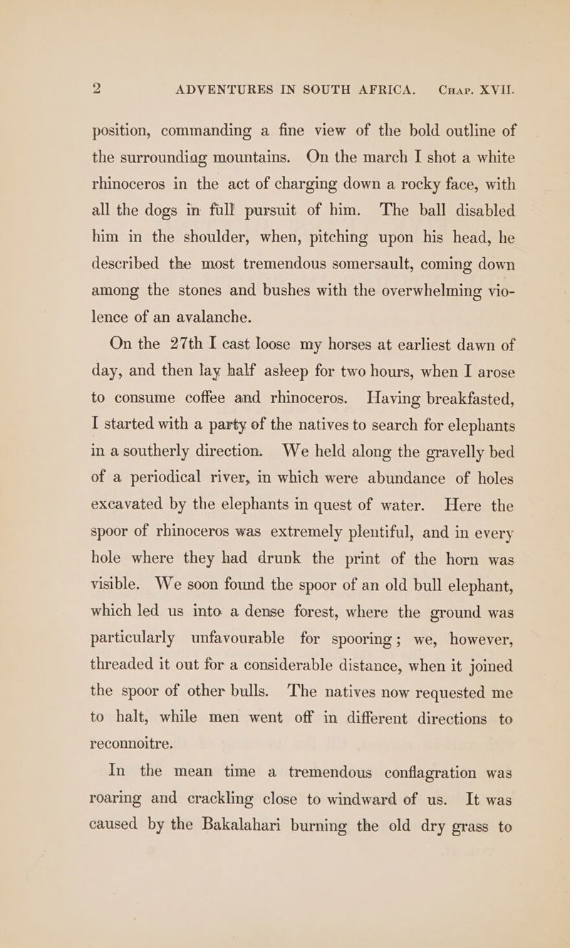 position, commanding a fine view of the bold outline of the surroundiag mountains. On the march I shot a white rhinoceros in the act of charging down a rocky face, with all the dogs in full pursuit of him. The ball disabled him in the shoulder, when, pitching upon his head, he described the most tremendous somersault, coming down among the stones and bushes with the overwhelming vio- lence of an avalanche. On the 27th I cast loose my horses at earliest dawn of day, and then lay half asleep for two hours, when I arose to consume coffee and rhinoceros. Having breakfasted, I started with a party of the natives to search for elephants in a southerly direction. We held along the gravelly bed of a periodical river, in which were abundance of holes excavated by the elephants in quest of water. Here the spoor of rhinoceros was extremely plentiful, and in every hole where they had drunk the print of the horn was visible. We soon found the spoor of an old bull elephant, which led us into a dense forest, where the ground was particularly unfavourable for spooring; we, however, threaded it out for a considerable distance, when it joined the spoor of other bulls. The natives now requested me to halt, while men went off in different directions to reconnoitre. In the mean time a tremendous conflagration was roaring and crackling close to windward of us. It was caused by the Bakalahari burning the old dry grass to