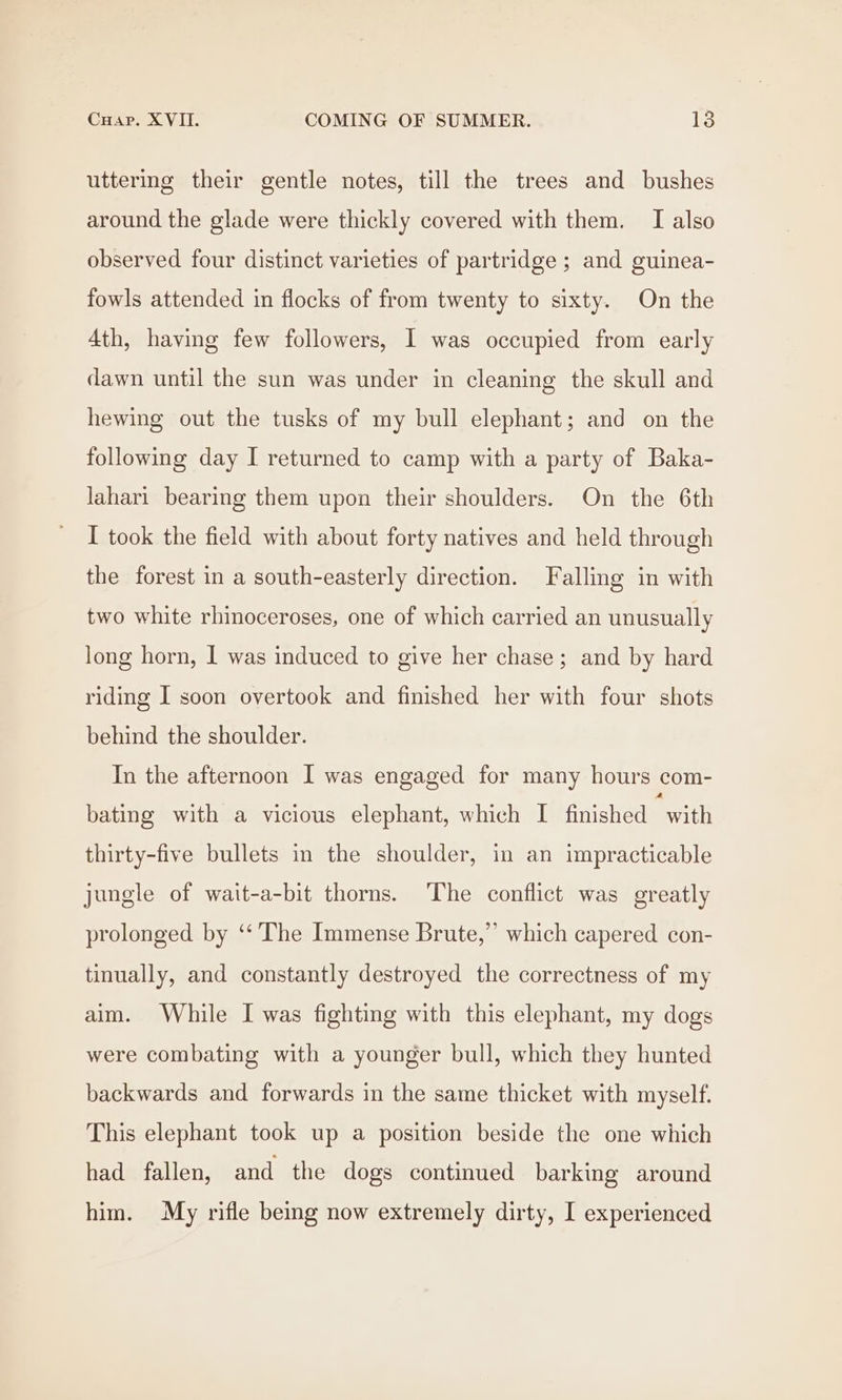 uttering their gentle notes, till the trees and bushes around the glade were thickly covered with them. I also observed four distinct varieties of partridge ; and guinea- fowls attended in flocks of from twenty to sixty. On the 4th, having few followers, I was occupied from early dawn until the sun was under in cleaning the skull and hewing out the tusks of my bull elephant; and on the following day I returned to camp with a party of Baka- lahari bearing them upon their shoulders. On the 6th I took the field with about forty natives and held through the forest in a south-easterly direction. Falling in with two white rhinoceroses, one of which carried an unusually long horn, I was induced to give her chase; and by hard riding I soon overtook and finished her with four shots behind the shoulder. In the afternoon I was engaged for many hours com- bating with a vicious elephant, which I finished “with thirty-five bullets in the shoulder, in an impracticable jungle of wait-a-bit thorns. The conflict was greatly prolonged by ‘‘ The Immense Brute,” which capered con- tinually, and constantly destroyed the correctness of my aim. While I was fighting with this elephant, my dogs were combating with a younger bull, which they hunted backwards and forwards in the same thicket with myself. This elephant took up a position beside the one which had fallen, and the dogs continued barking around him. My rifle being now extremely dirty, I experienced
