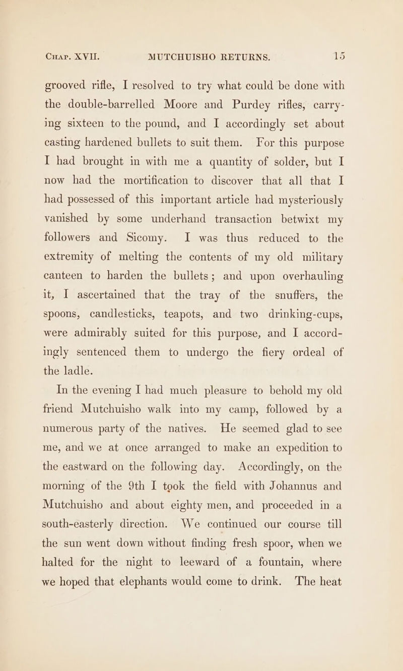 grooved rifle, I resolved to try what could be done with the double-barrelled Moore and Purdey rifles, carry- ing sixteen to the pound, and I accordingly set about casting hardened bullets to suit them. For this purpose I had brought in with me a quantity of solder, but I now had the mortification to discover that all that I had possessed of this important article had mysteriously vanished by some underhand transaction betwixt my followers and Sicomy. I was thus reduced to the extremity of melting the contents of my old military canteen to harden the bullets; and upon overhauling it, I ascertained that the tray of the snuffers, the spoons, candlesticks, teapots, and two drinking-cups, were admirably suited for this purpose, and I accord- ingly sentenced them to undergo the fiery ordeal of the ladle. In the evening I had much pleasure to behold my old friend Mutchuisho walk into my camp, followed by a numerous party of the natives. He seemed glad to see me, and we at once arranged to make an expedition to the eastward on the following day. Accordingly, on the morning of the 9th I took the field with Johannus and Mutchuisho and about eighty men, and proceeded in a south-easterly direction. We continued our course till the sun went down without finding fresh spoor, when we halted for the night to leeward of a fountain, where we hoped that elephants would come to drink. The heat