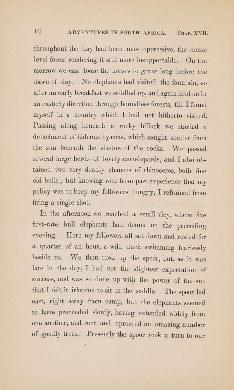 throughout the day had been most oppressive, the dense level forest rendering it still more insupportable. On the morrow we cast loose the horses to graze long before the dawn of day. No elephants had visited the fountain, so after an early breakfast we saddled up, and again held on in an easterly direction through boundless forests, till I found myself in a country which I had not hitherto visited. Passing along beneath a rocky hillock we started a detachment of hideous hyzenas, which sought shelter from the sun beneath the shadow of the rocks. We passed several large herds of lovely camelopards, and I also ob- tained two very deadly chances of rhinoceros, both fine old bulls; but knowing well from past experience that my policy was to keep my followers hungry, I refrained from firing a single shot. In the afternoon we reached a small vley, where five first-rate bull elephants had drunk on the preceding evening. Here my followers all sat down and rested for a quarter of an hour, a wild duck swimming fearlessly beside us. We then took up the spoor, but, as it was late in the day, I had not the slightest expectation of success, and was so done up with the power of the sun that I felt it irksome to sit in the saddle. The spoor led east, right away from camp, but the elephants seemed to have proceeded slowly, having extended widely from one another, and rent and uprooted an amazing number of goodly trees. Presently the spoor took a turn to our