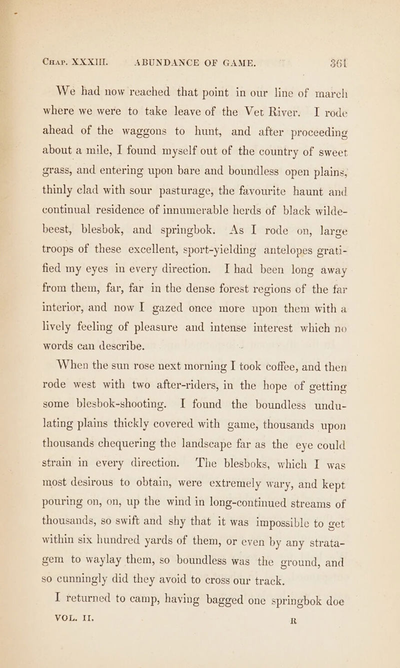 We had now reached that point in our line of march where we were to take leave of the Vet River. I rode ahead of the waggons to hunt, and after proceeding about a mile, I found myself out of the country of sweet grass, and entering upon bare and boundless open plains, thinly clad with sour pasturage, the favourite haunt and continual residence of innumerable herds of black wilde- beest, blesbok, and springbok. As I rode on, large troops of these excellent, sport-yielding antelopes grati- fied my eyes in every direction. I had been long away from them, far, far in the dense forest regions of the far interior, and now I gazed once more upon them with a lively feeling of pleasure and intense interest which no words can describe. When the sun rose next morning I took coffee, and then rode west with two after-riders, in the hope of vetting some blesbok-shooting. I found the boundless undu- lating plains thickly covered with game, thousands upon thousands chequering the landscape far as the eye could strain in every direction. The blesboks, which I was most desirous to obtain, were extremely wary, and kept pouring on, on, up the wind in long-continued streams of thousands, so swift and shy that it was impossible to get within six hundred yards of them, or even by any strata- gem to waylay them, so boundless was the ground, and so cunningly did they avoid to cross our track. I returned to camp, having bagged one springbok doe VOL. II. R